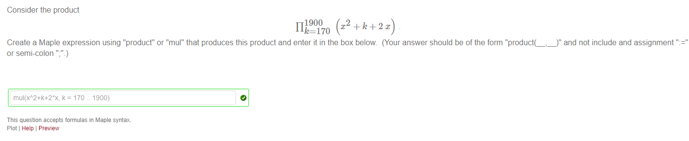 Machine generated alternative text:
Consider the product 
1900 
11 
170 
Create a Maple expression using "product" or "mul" that produces this product and enter it in the box below (Your answer should be of the form "'product(_,_)" and not include and assignment ' 
or semi-colon 
170 1900) 
This question accepts formulas in Maple syntax 
Plot Help I Preview 