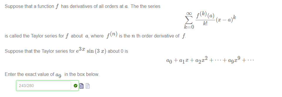 Machine generated alternative text:
Suppose that a function f has derivatives of all orders at a. The the series 
DO 
is called the Taylor series for f about a, where f (n) is the n th order derivative of f. 
Suppose that the Taylor series for e sin (3 x) about 0 is 
f(k) (a) 
k! 
ao + alt -k + 
Enter the exact value of in the box below 
243/280 
• • •4-a9X 