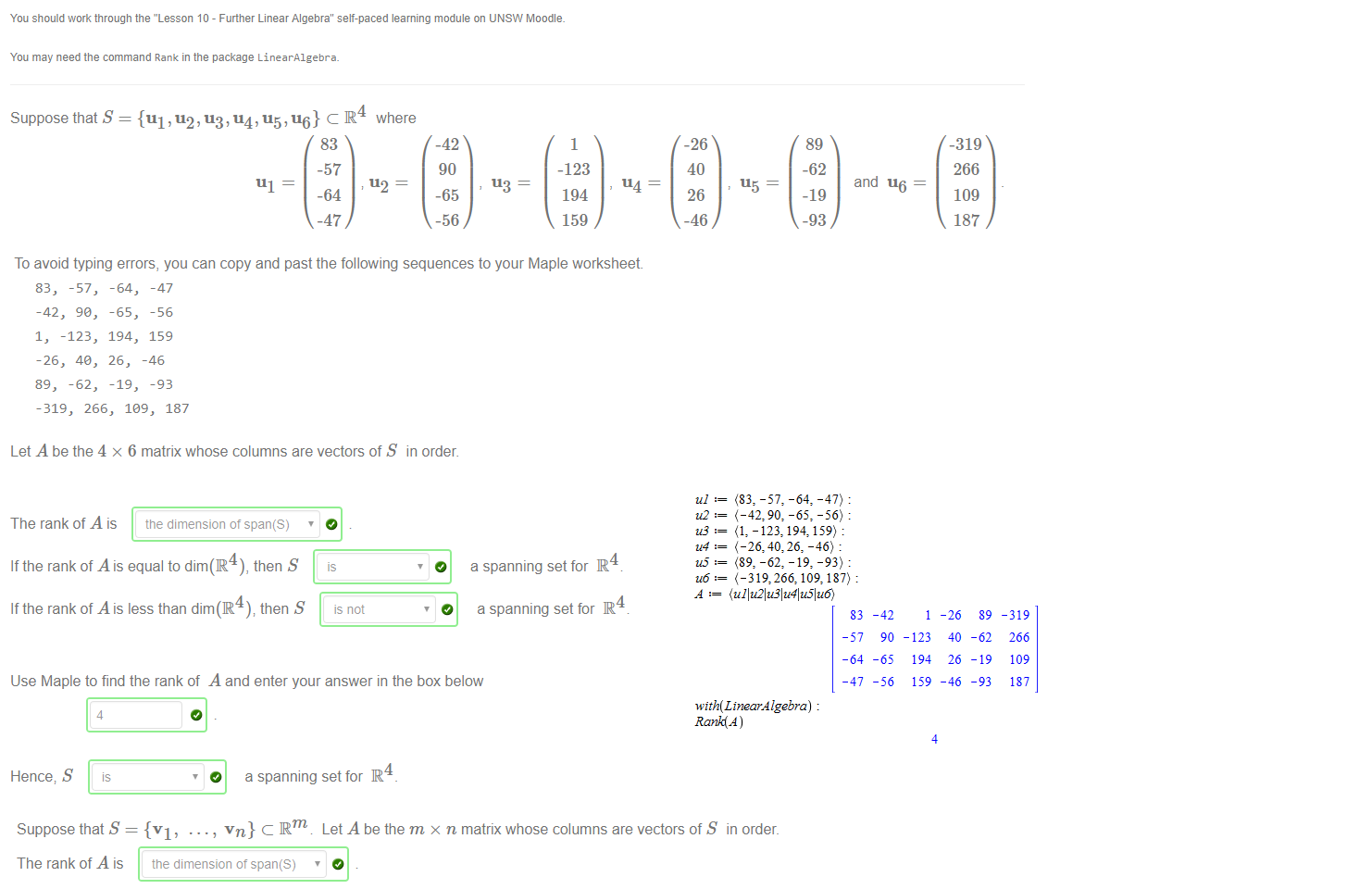 Untitled picture.png Machine generated alternative text:
You should work through the "Lesson 10 - Further Linear Algebra" self-paced learning module on UNSW Moodle_ 
115 — 
You may need the command Rank in the package LinearA1gebra_ 
Suppose that S = {111 , 112, 113, 114, 115, 116} C R 
111 — 
83 
-57 
-64 
-47 
where 
u2 
-42 
90 
113 
-65 
-56 
1 
-123 
114 
194 
159 
-26 
40 
26 
-46 
89 
-62 
-19 
-93 
and 116 
-319 
266 
109 
187 
To avoid typing errors, you can copy and past the following sequences to your Maple worksheet 
83, 
-57, 
-42, 90, 
1, -123, 
-26, 40, 
89, -62, 
-64, 
-65, 
194, 
26, 
-19, 
-47 
-56 
159 
-46 
-93 
-319, 266, 1€9, 187 
Let A be the 4 x 6 matrix whose columns are vectors of S in order. 
The rank of A is the dimension ot span(S) 
If the rank of A is equal to dim(R4), then S 
O 
If the rank of A is less than dim(R then S 
O 
4 
a spanning set for R 
4 
a spanning set for R 
Use Maple to find the rank of A and enter your answer in the box below 
Hence; S 
4 
is 
O 
4 
a spanning set for R 

Untitled picture.png Machine generated alternative text:
.. , vn} C Rm Let A be the m x n matrix whose columns are vectors of S in order. 
Suppose that S = {VI' • 
The rank of A is the dimension ot span(S) ' 
If the rank of A is equal to the number of vectors in S then S 
If the rank of A is less than the number of vectors in S, then S 
is 
is not 
O 
O 
linearly independent 
linearly independent 
Untitled picture.png Machine generated alternative text:
u6 : 
-47) 
-56) 
159) 
-93) 
187) 
(ullu21u31u41u51u6) 
83 
-64 
-47 
-42 
90 
-65 
-56 
-123 
194 
159 
4 
-26 
40 
26 
_ 46 
89 
-62 
-19 
-93 
-319 
266 
109 
187 
with(LtnearÅ lgebra) 
Rank(Å ) 
