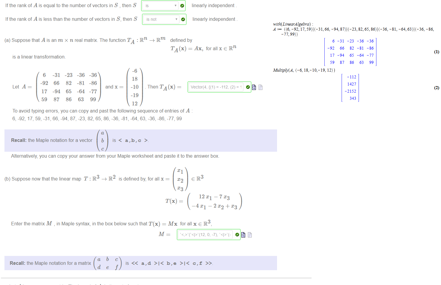 Untitled picture.png Machine generated alternative text:
.. , vn} C Rm Let A be the m x n matrix whose columns are vectors of S in order. 
Suppose that S = {VI' • 
The rank of A is the dimension ot span(S) ' 
If the rank of A is equal to the number of vectors in S then S 
If the rank of A is less than the number of vectors in S, then S 
is 
is not 
O 
O 
linearly independent 
linearly independent 

Untitled picture.png Machine generated alternative text:
(a) Suppose that A is an m x n real matrix. The function TA : IRn —+ Rm 
is a linear transformation. 
defined by 
T A (x) = Ax, for all x e IRn 
6 
-92 
17 
59 
-31 
66 
-94 
87 
-23 
82 
65 
86 
-36 
-81 
-64 
63 
-36 
-86 
and x 
-77 
99 
-6 
18 
-10 
-19 
12 
Then TA (x) 
To avoid typing errors, you can copy and past the following sequence of entries of A 
6, -92, 17, 59, -31, 66, -94, 87; -23, 82, 65, 86, -36, -81, -64, 63; -36; -86; -77; 99 
Recall: the Maple notation for a vector 
b 
is < a,b,c 
Alternatively you can copy your answer from your Maple worksheet and paste it to the answer box 
(b) Suppose now that the linear map T : IR3 IR2 is defined by, for all x 
12 — 7 
3 
Enter the matrix M , in Maple syntax, in the box below such that T(x) = Mx for all x e R 
a 
Recall: the Maple notation for a matrix 
d 
b 
c 

Untitled picture.png Machine generated alternative text:
Let A be an m x n matrix. The kernel of A is the setof vectors 
ker(A) = {x 
which is a vector space. 
The dimension of ker(A) is called the nullity of A, denoted by nullity(A) 
(a) Find the nullity of the matrix 
168 
-22 
90 
78 
and enter in the box below 
nullity(A) — 
To avoid typing errors, you may copy and paste the following sequence of entries 
168; -22, 90, 78, -16, 57, 201, 125, 26; 48, 106, -112; -126; 20, 50, 198; -120, -135, -223, 573 
-16 
57 
201 
125 
26 
48 
106 
-112 
-126 
20 
50 
198 
-120 
-135 
-223 
573 
Untitled picture.png Machine generated alternative text:
with(LtnearÅ lgebra) 
-92: -81, -86: 
-77:99)) 
Multiply(Å, (-6, 18, 
6 
-92 
17 
59 
-10,-19, 12)) 
-31 
66 
-94 
87 
-23 
82 
65 
86 
-112 
1427 
-2152 
343 
-36 
-81 
-64 
63 
-36 
-86 
-77 
99 
(2) 
