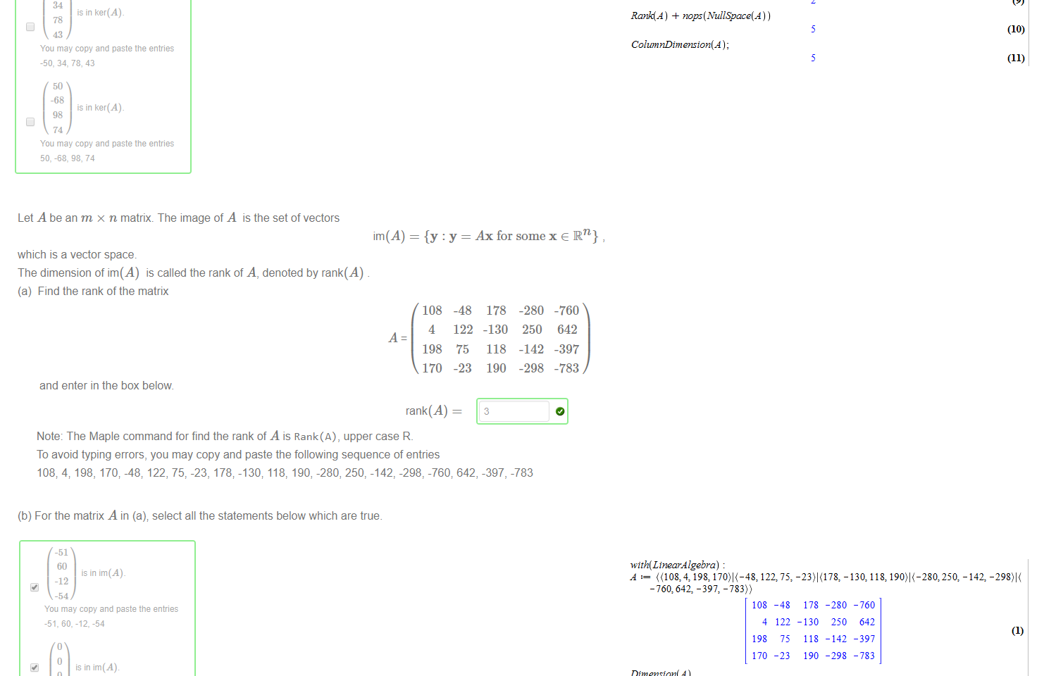 Untitled picture.png Machine generated alternative text:
(b) For the matrix A in (a); select all the statements below which are true. 
0 
is in ker(Ab 
is in ker(Ab 
Cl ker(A) is subspace of IR4 
is in ker (Ab 
ker(A) is subspace of 
-50 
34 
78 
43 
is in ker(A) 
is in ker(A). 
You may copy and paste the entries 
-50, 34, 78. 43 
50 
-68 
is in ker(A). 
You may copy and paste the entries 
50, -68, 74 

Untitled picture.png Machine generated alternative text:
Let A be an m x n matrix. The image of A is the setof vectors 
im(A) 
which is a vector space. 
The dimension of im(A) is called the rank of A, denoted by rank(A) 
(a) Find the rank of the matrix 
and enter in the box below 
Ax for some x e IR n} 
108 
4 
198 
170 
-48 
122 
75 
-23 
178 
-130 
118 
190 
3 
-280 
250 
-142 
-298 
-760 
642 
-397 
-783 
rank(A) 
Note: The Maple command for find the rank of A is Rank(A), upper case R. 
To avoid typing errors, you may copy and paste the following sequence of entries 
108; 4; 198, 170; -48; 122, 75, -23, 178; -130; 118, 190, -280, 250, -142, -298, -760; 642, -397, -783 

Untitled picture.png Machine generated alternative text:
(b) For the matrix A in (a); select all the statements below which are true. 
-51 
60 
is in im(A). 
-12 
You may copy and paste the entries 
-51, 60, -12, -54 
is in im(Ab 
-76 
25 
is in im(A). 
17 
-40 
You may copy and paste the entries 
0 
is in im(A) 
is in im(Ab 
im(A) is subspace of IR4 
Cl im(A) is subspace of 
is in im(A) 
Untitled picture.png Machine generated alternative text:
-135, -223,573)) 
Dimension(Å ) 
RowDtm ension(Å ) 
ColumnDtm enston(Å ) 
Rank(Å ) 
RowSpace(Å ) 
100 
ColumnSpace(Å ) 
with(LtnearÅ lgebra) 
((168, -22,902 120: 
-4 
168 
-22 
90 
78 
o 
2 
-16 
57 
201 
125 
o 
26 
48 
106 
-112 
- 126 
20 
198 
4 
1011 
802089 
120074 
2 
4 
2 
- 120 
-135 
-223 
573 
286011 
120074 
202507 
120074 
NullSpace(Å ) 
nops (NullSpace(Å ) ) 
Rank(Å ) ) ) 
ColumnDtm eras ton(Å ) ; 
(2) 
(3) 
(4) 
(5) 
(6) 
(7) 
(8) 
(9) 
(10) 
(11) 
Untitled picture.png Machine generated alternative text:
Dimension(Å ) 
RowDtm ension(Å ) 
ColumnDtm enston(Å ) 
Rank(Å ) 
RowSpace(Å ) 
100 
ColumnSpace(Å ) 
with(LtnearÅ lgebra) 
122: 75, -130, 118, 250:-142: 
-783)) 
-4 
108 
4 
198 
170 
o 
2 
-48 
122 
-23 
o 
178 
-130 
118 
190 
-280 
250 
- 142 
-298 
4 
1011 
16880 
15851 
2 
4 
2 
- 760 
642 
-397 
- 783 
001 
17929 
15851 
7294 
NullSpace(Å ) 
nops (NullSpace(Å ) ) 
Rank(Å ) ) ) 
ColumnDtm enston(Å ) ; 
(2) 
(3) 
(4) 
(5) 
(6) 
(7) 
(8) 
(9) 
(10) 
(11) 
