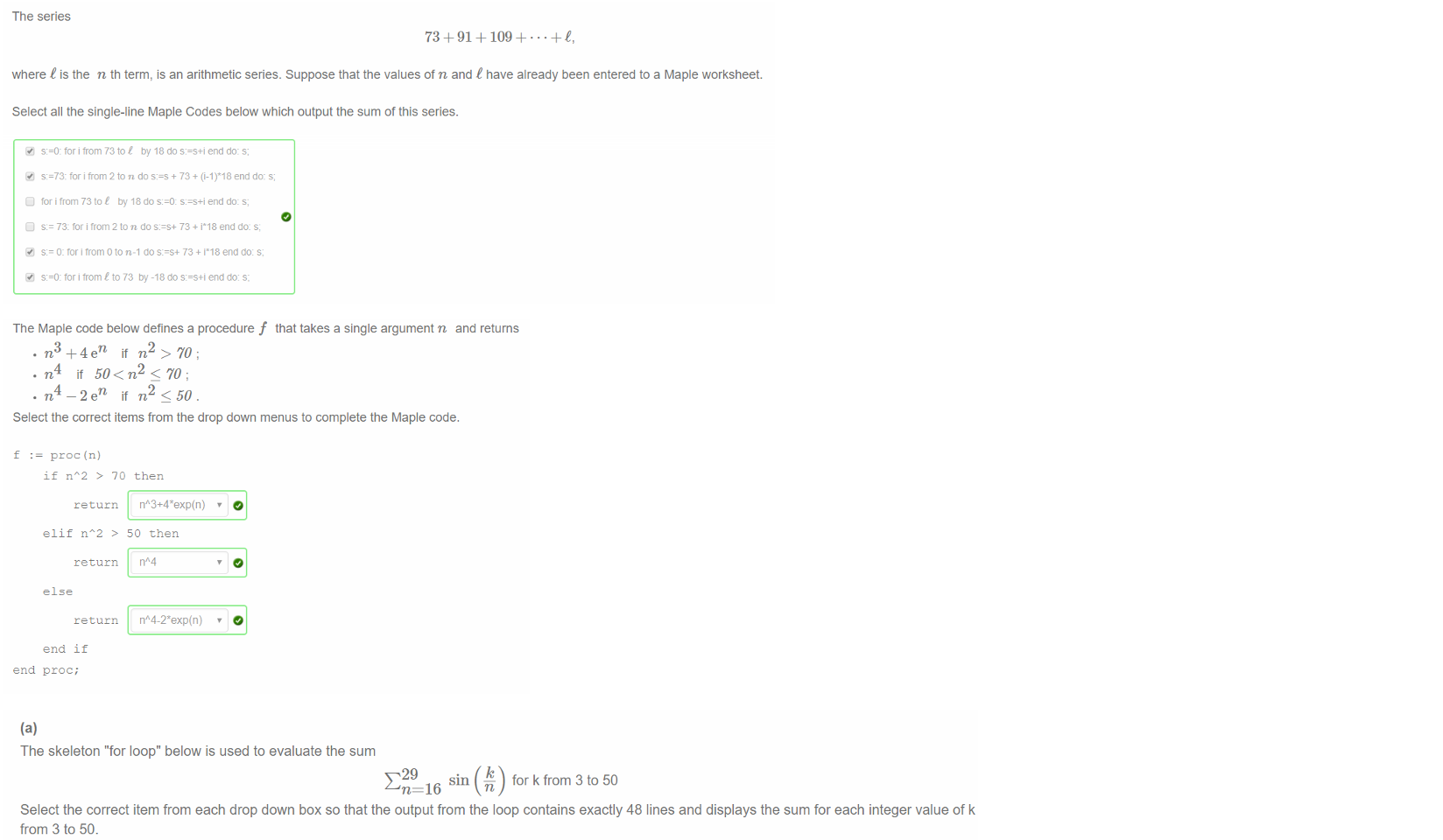 Untitled picture.png Machine generated alternative text:
The series 
73 +91 + + + C, 
where t is the n th term, is an arithmetic series. Suppose that the values of n and t have already been entered to a Maple worksheet. 
Select all the single-line Maple Codes below which output the sum of this series. 
tor i from 73 toe by 18 do s:=s+i end do: s, 
s:=73: for i trom 2 ton do + 73 + end do: s; 
tor i trom 73 tot by 18 do s:=s+i end do: s, 
73: for from 2 to n do 73 + i*18 end do: s; 
O: tor i trom O to n-l do s:=s+ 73 + i*18 end do: s; 
tor i from C to 73 by -18 do s:=s+i end do: s; 

Untitled picture.png Machine generated alternative text:
The Maple code below defines a procedure f that takes a single argument n and returns 
n 
if n > 70; 
• n if 50 < n2<70; 
n 
if n < 50. 
Select the correct items from the drop down menus to complete the Maple code. 
f 
proc (n) 
if nA2 > 70 then 
ret urn n" 
elif nA2 > 50 then 
return 
return 
end if 
end proc; 

Untitled picture.png Machine generated alternative text:
(a) 
The skeleton "for loop" below is used to evaluate the sum 
16 
for k from 3 to 50 
Select the correct item from each drop down box so that the output from the loop contains exactly 48 lines and displays the sum for each integer value of k 
from 3 to 50. 
for 
k 
O from 3 
O to 50 
O do 
evalf(add(sin(k/n), n=16..29) 
end do; 
(b) 
The terms of a sequence an are generated by the recurrence relation 
an +1 = an 5 an _ 1 + an _ 2 forn 3, 4, 5, 
Using your Maple worksheet, write a for loop to find the value of ago given that 
al 2, a2 = 2 and — 
-1 
Copy (Ctrl-C) the correct value of ago from your Maple worksheet and paste (Crtl-V) it in th answer box. 
-2404257210258014267540184092638 
