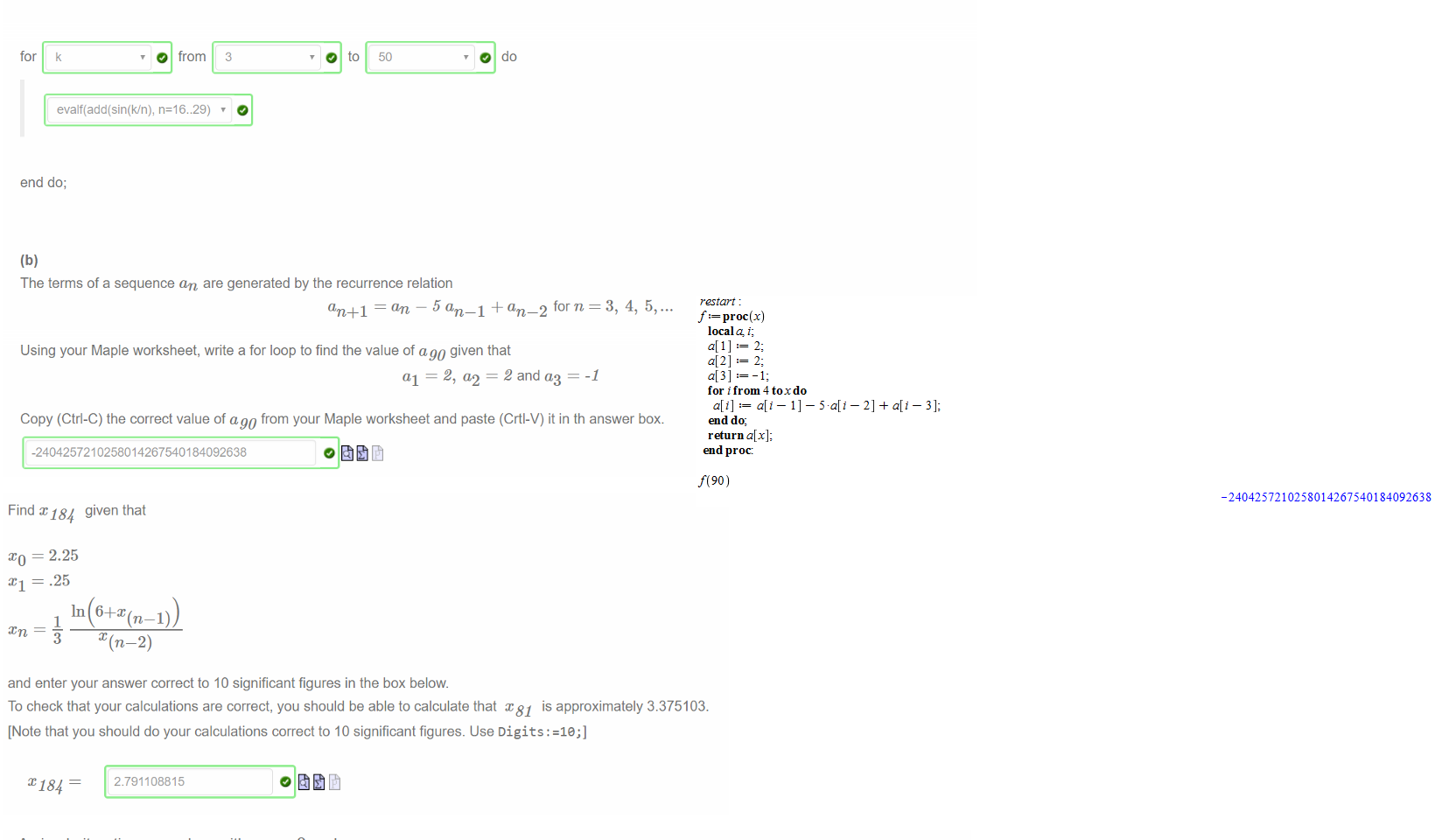 Untitled picture.png Machine generated alternative text:
(a) 
The skeleton "for loop" below is used to evaluate the sum 
16 
for k from 3 to 50 
Select the correct item from each drop down box so that the output from the loop contains exactly 48 lines and displays the sum for each integer value of k 
from 3 to 50. 
for 
k 
O from 3 
O to 50 
O do 
evalf(add(sin(k/n), n=16..29) 
end do; 
(b) 
The terms of a sequence an are generated by the recurrence relation 
an +1 = an 5 an _ 1 + an _ 2 forn 3, 4, 5, 
Using your Maple worksheet, write a for loop to find the value of ago given that 
al 2, a2 = 2 and — 
-1 
Copy (Ctrl-C) the correct value of ago from your Maple worksheet and paste (Crtl-V) it in th answer box. 
-2404257210258014267540184092638 

Untitled picture.png Machine generated alternative text:
Find x 184 given that 
= 2.25 
.25 
1 
3 
and enter your answer correct to 10 significant figures in the box below. 
To check that your calculations are correct, you should be able to calculate that x 81 is approximately 3.375103. 
[Note that you should do your calculations correct to 10 significant figures. Use Digits : =le;] 
x 184 
2.791108815 

Untitled picture.png Machine generated alternative text:
A simple iteration procedure with ao 
0 and 
sin 
2 
an 
2 
is being used to find an approximate solution to the equation 
sin 
Select the correct expressions from the drop down menus to define a procedure which takes a positive integer m and uses a for loop to 
calculate am. The procedure should return am if lam — am 1 1 < 10 and —1 otherwise. All calculations are done using 30 
significant figures. 
Digits 
f proc(m) 
local a, i; 
o; 
for i from 1 
a[i] := 
Untitled picture.png Machine generated alternative text:
restart : 
proc (x) 
local i; 
a[l] 
2; 
a[2] 
2; 
for i from 4 toxdo 
end do; 
a[x]; 
end proc: 
f(90) 
-2404257210258014267540184092638 

