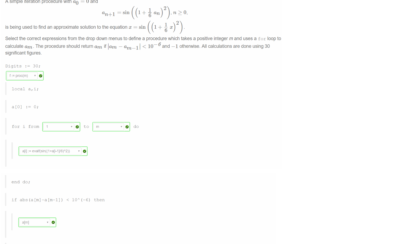 Untitled picture.png Machine generated alternative text:
A simple iteration procedure with ao 
0 and 
sin 
2 
an 
2 
is being used to find an approximate solution to the equation 
sin 
Select the correct expressions from the drop down menus to define a procedure which takes a positive integer m and uses a for loop to 
calculate am. The procedure should return am if lam — am 1 1 < 10 and —1 otherwise. All calculations are done using 30 
significant figures. 
Digits 
f proc(m) 
local a, i; 
o; 
for i from 1 
a[i] := 

Untitled picture.png Machine generated alternative text:
end do; 
if abs (a Cm] —a Cm—I]) < IOA (—6) then 
end if 
end proc; 
Use this procedure to calculate f (4) and f (10) and enter your answers in the box below as decimal approximations correct to 30 
significant figures. To prevent typing errors, you can copy and paste your answers from your Maple worksheet. 
The value of f (4) is -1 
