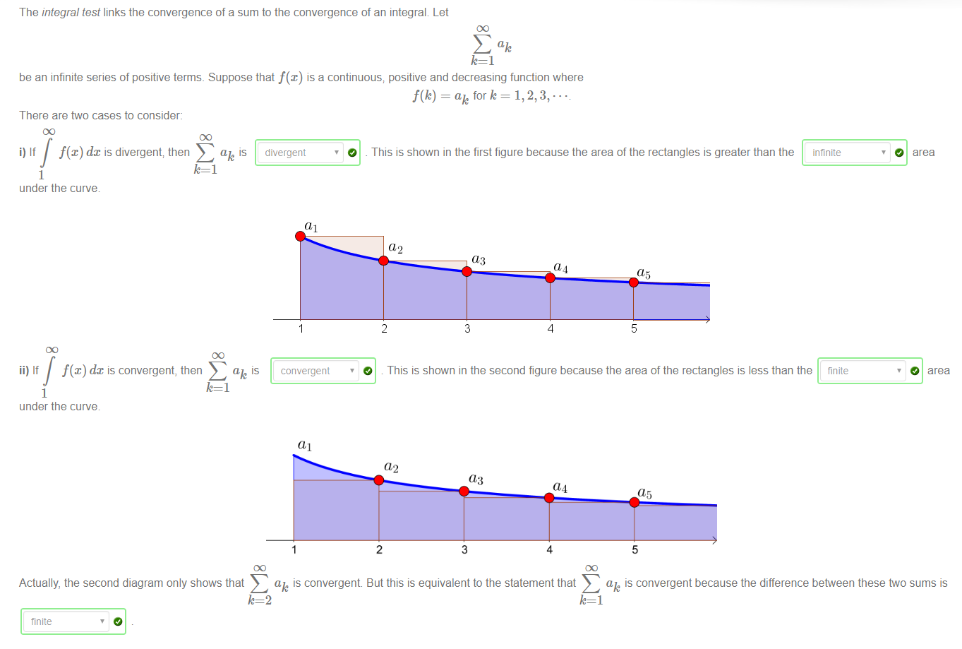 The integral test links the convergence of a sum to the convergence of an integral Let 
be an infinite series of positive terms. Suppose that f(x) is a continuous; positive and decreasing function where 
There are two cases to consider: 
ak is divergent 
i) If f(x) dx is divergent; then 
O 
f(k) = ak fork = 1, 2, 3, 
This is shown in the first figure because the area of the rectangles is greater than the 
1 
under the curve 
ii) If dc is convergent, then 
1 
under the curve 
(11 
convergent 
02 
2 
03 
3 
4 
5 
O 
infinite 
finite 
O area 
O area 
This is shown in the second figure because the area of the rectangles is less than the 
a2 
2 
03 
3 
4 
a5 
5 
ak is convergent But this is equivalent to the statement that 
ak is convergent because the difference between these two sums is 
Actually, the second diagram only shows that 
finite 