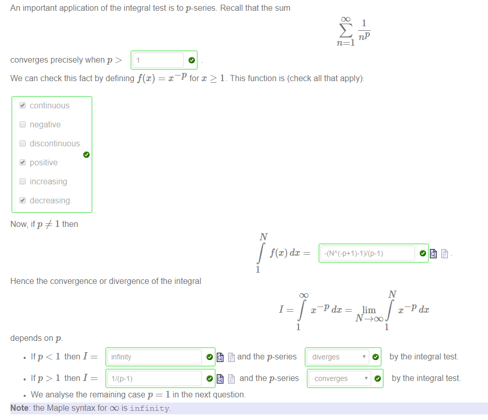 An important application of the integral test is to p-series. Recall that the sum 
converges precisely when p > 1 
We can check this fact by defining f@) 
continuous 
negative 
discontinuous 
positive 
Increasing 
decreasing 
Now, if p 1 then 
1 
n=l 
for x > 1 _ This function is (check all that apply): 
1 
Hence the convergence or divergence of the integral 
depends on p. 
• Ifp< 1 then I 
• Ifp> 1 then I 
infinity 
l/(p-l) 
1 
1 
O and the p-series 
and the p-series 
x dc 
diverges 
converges 
lim dc 
1 
O 
O 
by the integral test 
by the integral test 
• We analyse the remaining case p = 1 in the next question. 
Note: the Maple syntax for oo is infinity. 