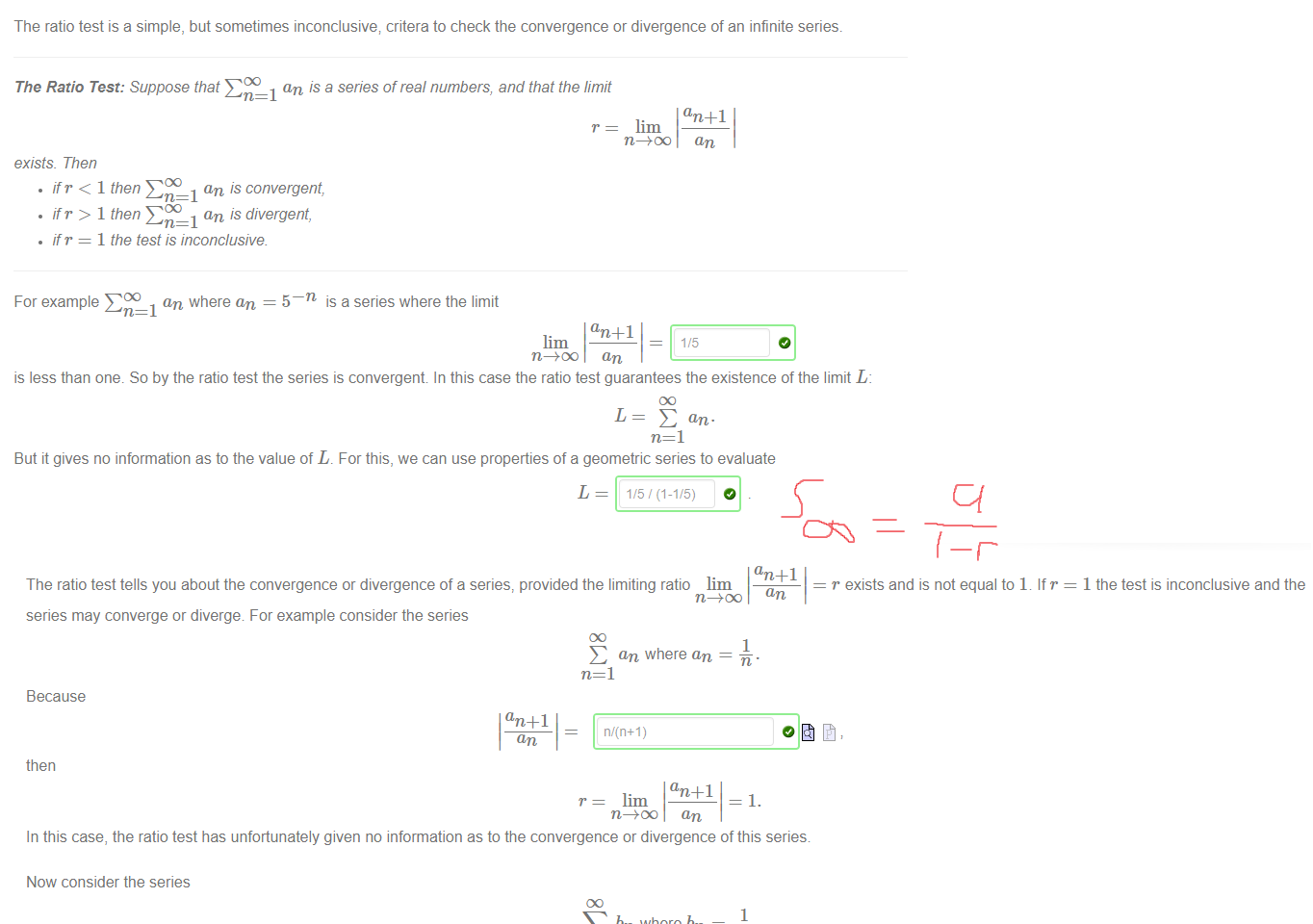 Untitled picture.png The ratio test is a simple, but sometimes inconclusive; critera to check the convergence or divergence of an infinite series. 
The Ratio Test: Suppose that E an is a series of real numbers, and that the limit 
an +1 
r = lim 
exists Then 
• ifr < 1 then an is convergent, 
• ifr > 1 then an is divergent, 
• if r = 1 the test is inconclusive 
For example EDO an where an = 5 
is a series where the limit 
lim 
is less than one. So by the ratio test the series is convergent In this case the ratio test guarantees the existence of the limit I; 
But it gives no information as to the value of L. For this, we can use properties of a geometric series to evaluate 
L = 1/5/(1-1/5) 
Untitled picture.png Machine generated alternative text:
The ratio test tells you about the convergence or divergence of a series, provided the limiting ratio lim 
an 
r exists and is not equal to 1. If r 
series may converge or diverge For example consider the series 
E an where an 
n=l 
Because 
an + 1 
n/(n+l) 
then 
an +1 
r = lim 
1 
—1. 
In this case, the ratio test has unfortunately given no information as to the convergence or divergence of this series 
Now consider the series 
bn where bn 
n=l 
Because 
1 
bn 
then 
Again, the ratio test tells us nothing about the convergence or divergence of this series. 
bn 
So we see that the ratio test really is inconclusive. Both examples had the same r value but the first example 
diverges, by the p-test 
1 the test is inconclusive and the 
O and the second example 
converges, by the p-test 
O . In fact 
2 
6 
Ink Drawings
Ink Drawings
￼￼
￼
