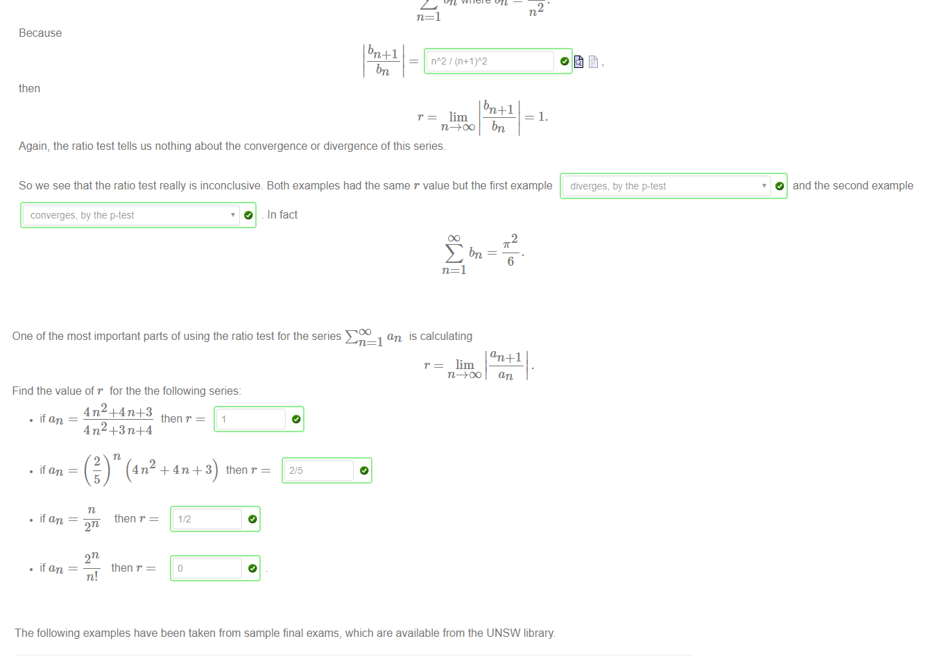 Untitled picture.png Machine generated alternative text:
The ratio test tells you about the convergence or divergence of a series, provided the limiting ratio lim 
an 
r exists and is not equal to 1. If r 
series may converge or diverge For example consider the series 
E an where an 
n=l 
Because 
an + 1 
n/(n+l) 
then 
an +1 
r = lim 
1 
—1. 
In this case, the ratio test has unfortunately given no information as to the convergence or divergence of this series 
Now consider the series 
bn where bn 
n=l 
Because 
1 
bn 
then 
Again, the ratio test tells us nothing about the convergence or divergence of this series. 
bn 
So we see that the ratio test really is inconclusive. Both examples had the same r value but the first example 
diverges, by the p-test 
1 the test is inconclusive and the 
O and the second example 
converges, by the p-test 
O . In fact 
2 
6 

Untitled picture.png One of the most important parts of using the ratio test for the series E 
Find the value of r for the the following series: 
an 
is calculating 
an +1 
r = lim 
• ifan 
• ifan 
5 
• ifan 
then r 
• ifan 
then r 
n! 
then r 
then r 

Untitled picture.png The following examples have been taken from sample final exams, which are available from the UNSW library 
MATH1231 2012s2 Q4iib) Determine whether each of the following series converges or diverges; stating any tests you use 
Answer: let an = n4/n! Since 
lim 
n=l 
an + 1 
an 
the series 
converges 
O by the ratio test 
MATH1231 2013s2 Q4ia) Use appropriate tests to determine whether each of the following series converges or diverges: 
n=l 
Answer: let an 
Since 
O by the ratio test 
lim 
an + 1 
an 
the series 
converges 
MATH1231 2014s2 Qliiib) Determine whether each of the following series converges or diverges, stating any tests you use: 
Answer: let an 
2 
Since 
2n + 3n 
lim 
an + 1 
an 
the series 
converges 
O 
by the ratio test 
