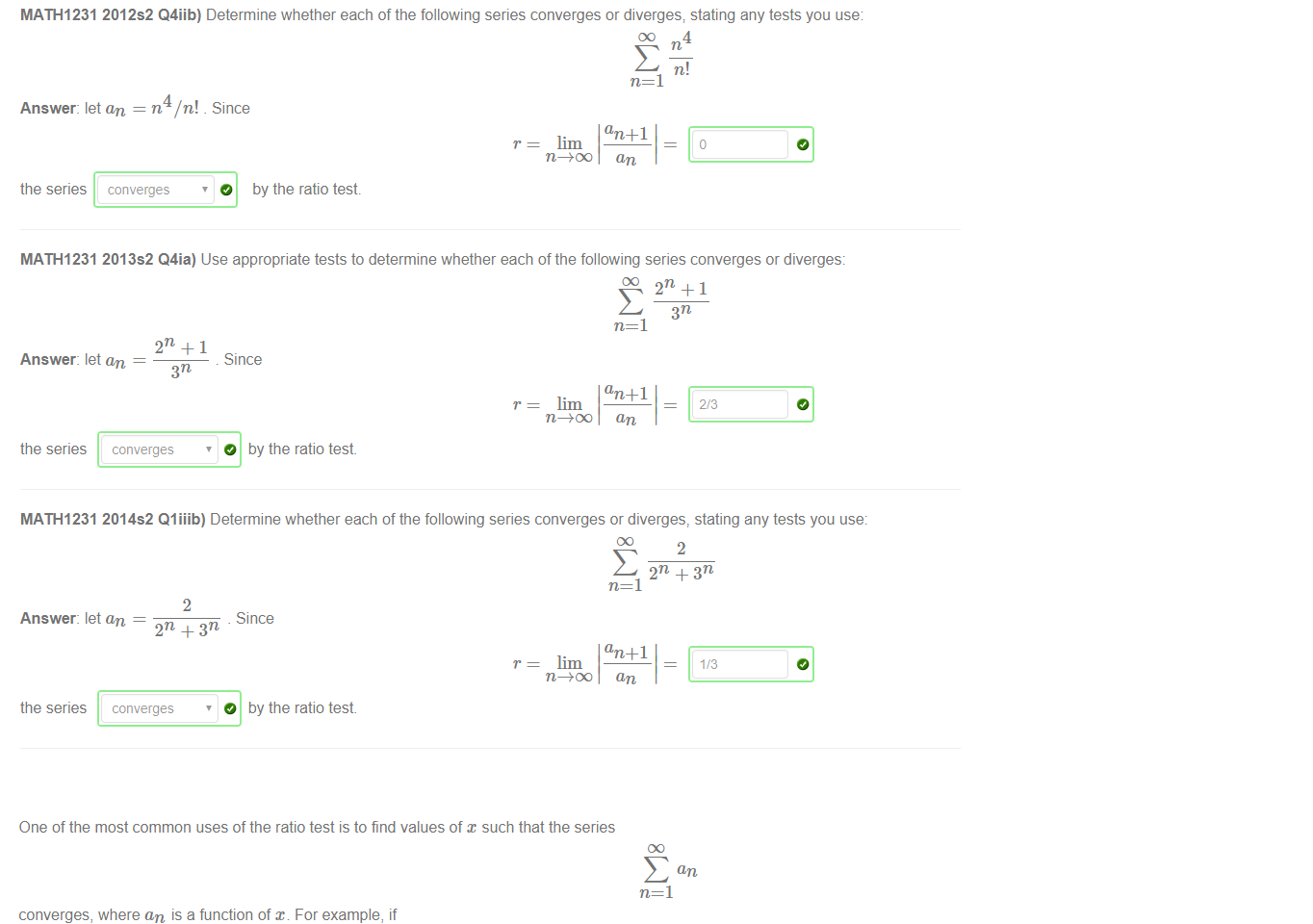 Untitled picture.png The following examples have been taken from sample final exams, which are available from the UNSW library 
MATH1231 2012s2 Q4iib) Determine whether each of the following series converges or diverges; stating any tests you use 
Answer: let an = n4/n! Since 
lim 
n=l 
an + 1 
an 
the series 
converges 
O by the ratio test 
MATH1231 2013s2 Q4ia) Use appropriate tests to determine whether each of the following series converges or diverges: 
n=l 
Answer: let an 
Since 
O by the ratio test 
lim 
an + 1 
an 
the series 
converges 
MATH1231 2014s2 Qliiib) Determine whether each of the following series converges or diverges, stating any tests you use: 
Answer: let an 
2 
Since 
2n + 3n 
lim 
an + 1 
an 
the series 
converges 
O 
by the ratio test 

Untitled picture.png One of the most common uses of the ratio test is to find values of x such that the series 
converges, where an is a function of an For example, if 
this series will converge by the ratio test, provided 
lim 
Let's rephrase this as an inequality in Since 
an +1 
then this series will converge by the ratio test provided satisfies the inequality: 
abs(x) < 5 
Note: the Maple syntax for the inequality < 10 is abs (x) < 10. 
an +1 
an 
