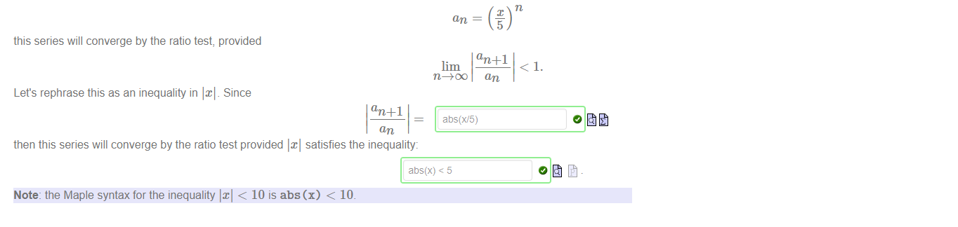 Untitled picture.png One of the most common uses of the ratio test is to find values of x such that the series 
converges, where an is a function of an For example, if 
this series will converge by the ratio test, provided 
lim 
Let's rephrase this as an inequality in Since 
an +1 
then this series will converge by the ratio test provided satisfies the inequality: 
abs(x) < 5 
Note: the Maple syntax for the inequality < 10 is abs (x) < 10. 
an +1 
an 

