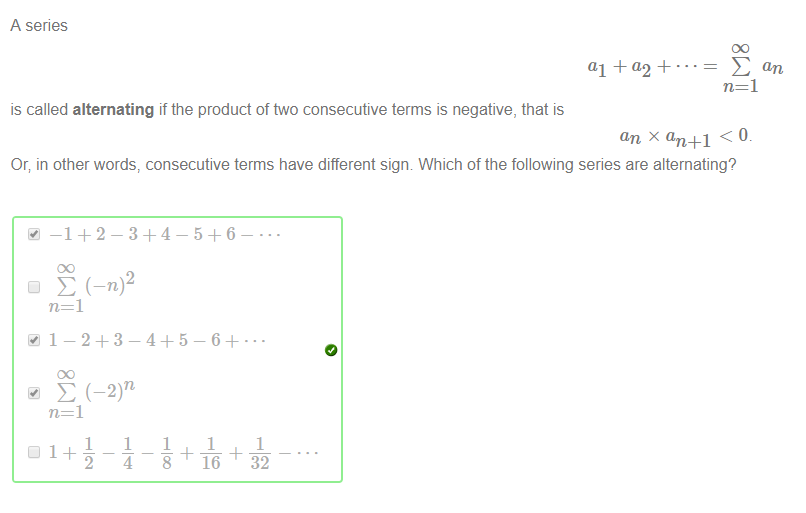 A series 
al + a2 + • 
is called alternating if the product of ftvo consecutive terms is negative, that is 
an x an +1 < 0. 
Or; in other words, consecutive terms have different sigm Which of the following series are alternating? 
2 
1 
1 
1 
1 