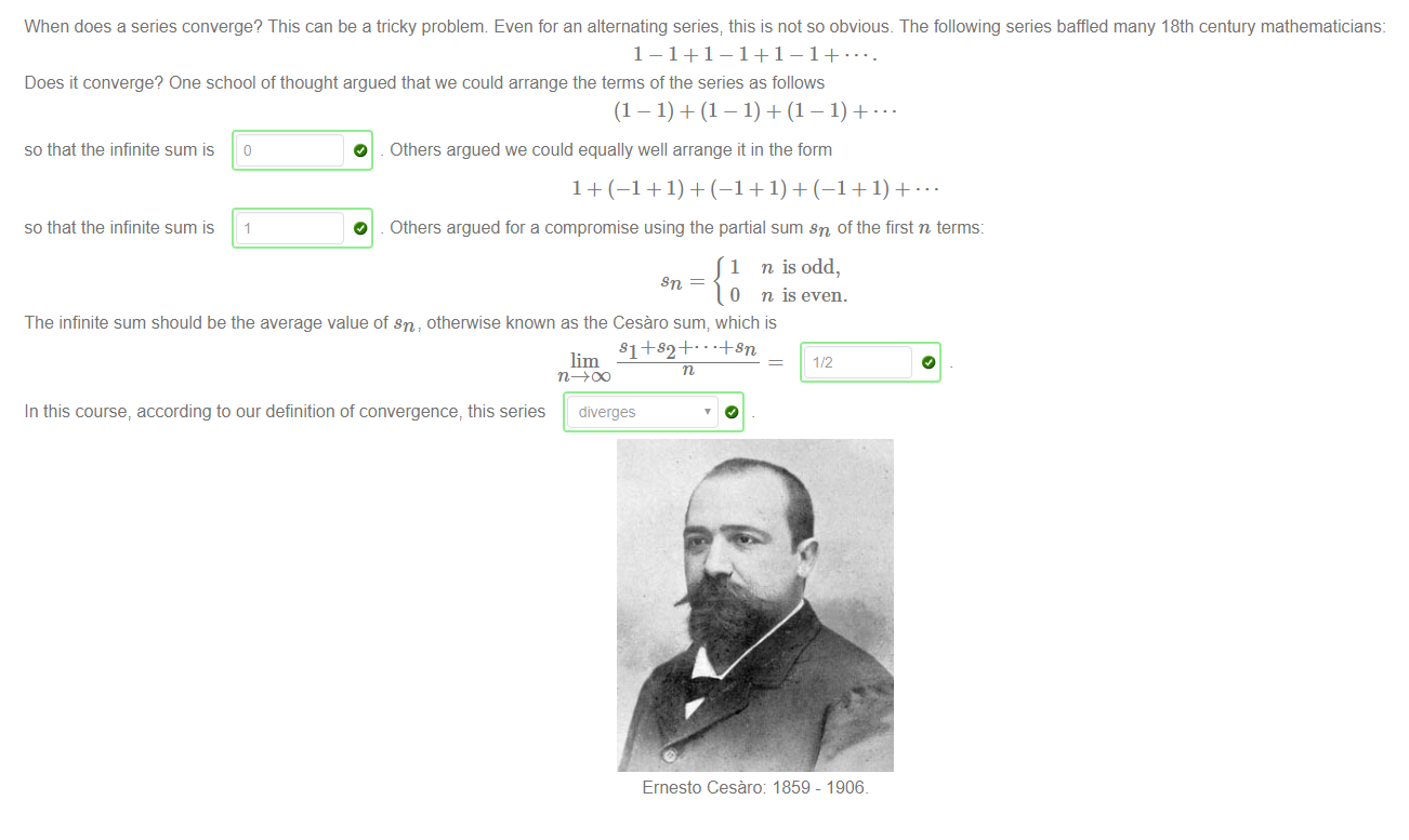 When does a series converge? This can be a tricky problenm Even for an alternating series; this is not so obvious. The following series baffled many 18th century mathematicians: 
Does it converge? One school of thought argued that we could arrange the terms of the series as follows 
so that the infinite sum is 
so that the infinite sum is 
O 
O 
Others argued we could equally well arrange it in the form 
Others argued for a compromise using the partial sum sn of the first n terms: 
1 n is odd, 
0 n is even. 
The infinite sum should be the average value of sn, othepwise known as the Cesäro sum; which is 
Sl +82+ 
In this course, according to our definition of convergence, this series 
diverges 
Ernesto Cesäro: 1859 
- 1906_ 