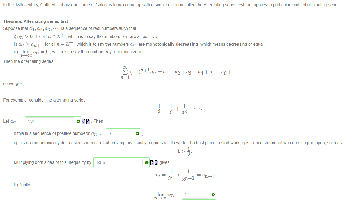 In the 18th century Gottried Leibniz (the same of Calculus fame) came up with a simple criterion called the Alternating series test that applies to particular kinds of alternating series 
Theorem: Alternating series test 
Suppose that al , a,2, (13, • is a sequence of real numbers such that 
i) an > 0 for all n e Z + which is to say the numbers an are all positive, 
ii) an 2 an +1 for all n e Z + which is to say the numbers an are monotonically decreasing, which means decreasing or equal, 
iii) lim an = 0 which is to say the numbers an approach zero. 
Then the alternating series 
converges. 
For example, consider the alternating series 
E = al — a2 -F (13 — — + 
1 
1 
1 
32 
33 
Let an 
1/3"n 
o - Then 
i) this is a sequence of positive numbers: an > o 
ii) this is a monotonically decreasing sequence, but proving this usually requires a little work The best place to start working is from a statement we can all agree upon, such as 
1 
Multiplying both sides of this inequality by 1,'3An 
iii) finally 
0 gives 
1 
lim an 
1 