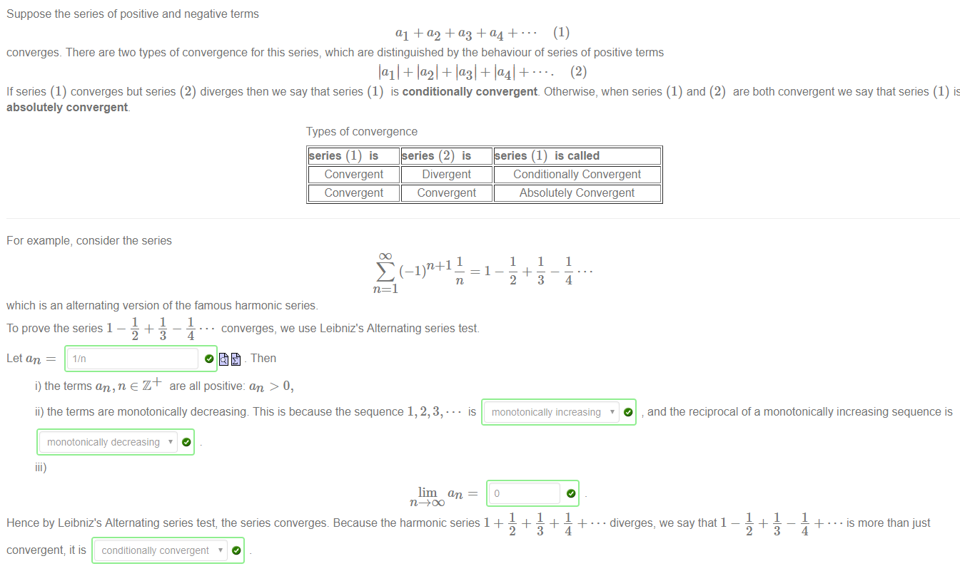 Suppose the series of positive and negative terms 
(1) 
converges. There are ftvo types of convergence for this series, which are distinguished by the behaviour of series of positive terms 
lall+ + + la41+• 
(2) 
If series (1) converges but series (2) diverges then we say that series (1) is conditionally convergent. Otherwise, when series (1) and (2) are both convergent we say that series (1) is 
absolutely convergent. 
Types of convergence 
• IS 
• • diverges, we say that 1 
Convergent 
Convergent 
For example, consider the series 
Divergent 
Convergent 
Conditionally Convergent 
Absolutely Convergent 
(—1!1+1 
n=l 
which is an alternating version of the famous harmonic series. 
1 
1 
3 
1 
4 
1 
1 
To prove the series 1 — — + 
Let an 
• • converges, we use Leibniz's Alternating series test 
o - Then 
i) the terms an, n e Z + are all positive: an > 0, 
ii) the terms are monotonically decreasing This is because the sequence 1, 2, 3, • 
monotonically decreasing ' 
lim an 
O 
monotonically increasing ' 
and the reciprocal of a monotonically increasing sequence is 
Hence by Leibniz's Alternating series test, the series converges. Because the harmonic series 1 + 
convergent; it is conditionally convergent 
1 
1 
4 
+ • is more than just 