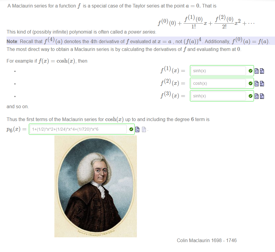 A Maclaurin series for a function f is a special case of the Taylor series at the point a = 0. That is 
1! 
2! 
This kind of (possibly infinite) polynomial is often called a power series 
Note: Recall that f (4) (a) denotes the 4th derivative of f evaluated at x = a not (f(a))4 Additionally, f (0) (a) 
The most direct way to obtain a Maclaurin series is by calculating the derivatives of f and evaluating them at (b 
For example if f@) = cosh@), then 
and so om 
Thus the first terms of the Maclaurin series for cosh@) up to and including the degree 6 term is 
Colin Maciaurin 1698 - 1746 
= f(a) 