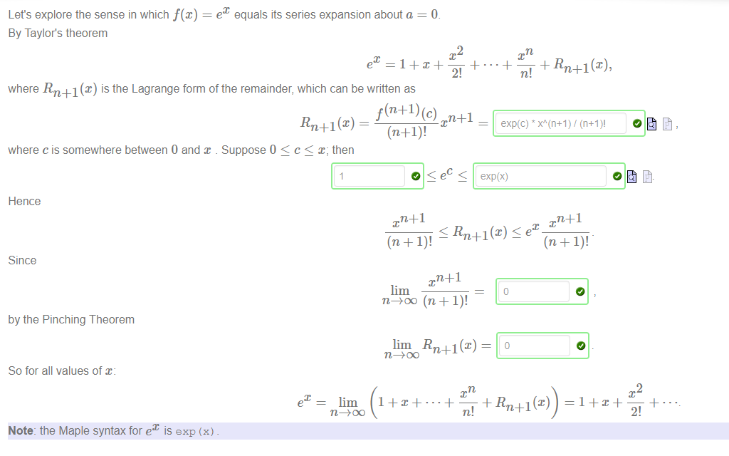 Let's explore the sense in which f@) 
By Taylor's theorem 
e equals its series expansion about a 
2 
2! 
where Rn+l@) is the Lagrange form of the remainder, which can be written as 
f (n+l) (c) n+l 
Rn+l (x) 
where c is somewhere between 0 and x Suppose 0 < c < x; then 
Hence 
Since 
by the Pinching Theorem 
So for all values of x: 
Note: the Maple syntax for ex is exp (x) 
exp(c) x"' 
(11+1)' 
O < ec exp(x) 
Rn+l@) e 
lim 
lim Rn+l@) — 
+ Rn+1@) 
2 
2! 