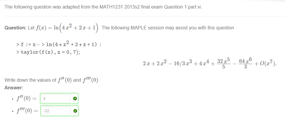 The following question was adapted from the MATH1231 2013s2 final exam Question 1 part vi_ 
Question: Let f@) = In 4x2 + 2m + 1 . The following MAPLE session may assist you with this question 
> f +2*x+1) : 
> taylor(f (x) , x = (), 7); 
Write down the values of f" (0) and f" 
Answer: 
4 
2 
2x+2x 
4 32x5 64x6 
— 16/3x3 + 4x + 