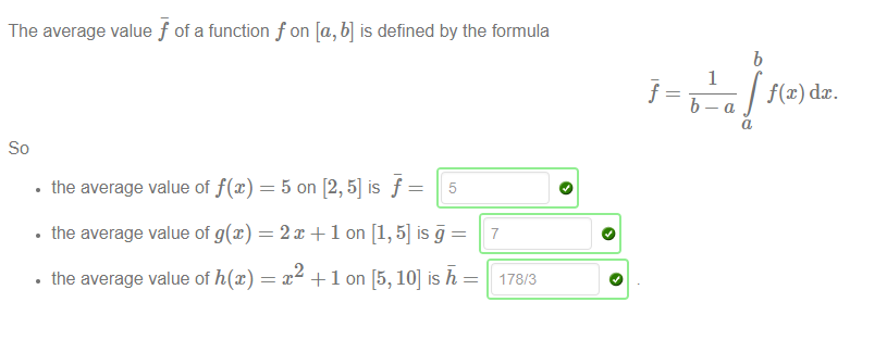 The average value f of a function f on [a, b] is defined by the formula 
1 
f@) dc. 
• the average value of f@) = 5 on [2, 5] is f 
• the average value of g(x) — 2m + 1 on [1, 5] is 
• the average value of h@) 
x +1 on [5, 10] is h 
7 
178/3 