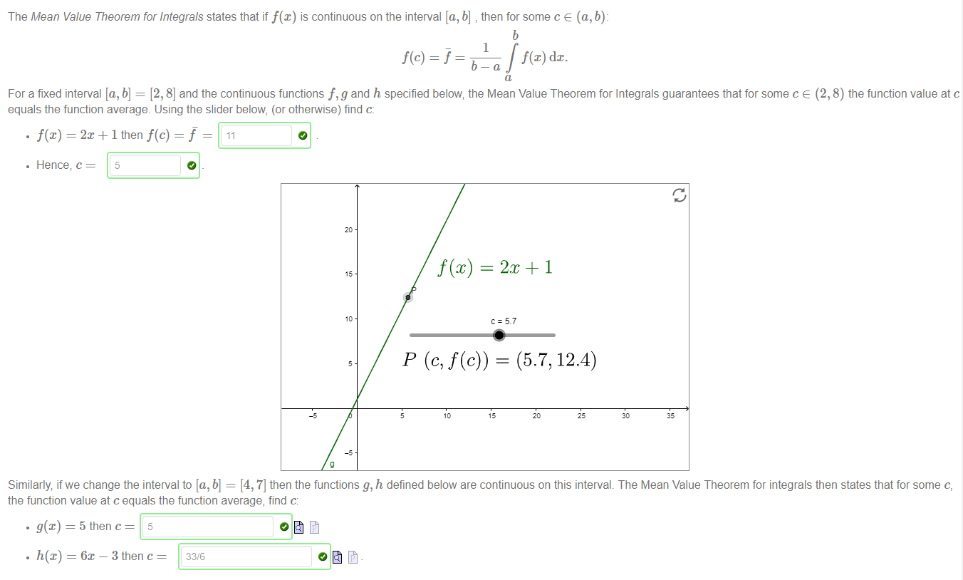 The Mean Value Theorem for Integrals states that if f@) is continuous on the interval [a, b] then for some c e (a, b): 
f(c) = j 
dc. 
For a fixed interval [a, b] 
[2, 8] and the continuous functions f, g and h specified below; the Mean Value Theorem for Integrals guarantees that for some c e (2, 8) the function value at c 
equals the function average. Using the slider below, (or otherwise) find c: 
. f@) = 2m + 1 then f(c) 
• Hence, c 
5 
= 2m + I 
= 5.7 
(5.7, 12.4) 
Similarly if we change the interval to [a, b] = [4, 7] then the functions g, h defined below are continuous on this interval. The Mean Value Theorem for integrals then states that for some c, 
the function value at c equals the function average, find c: 
• g@) = 5 then c 
• h(x) = 6m — 3 then c 
33/6 