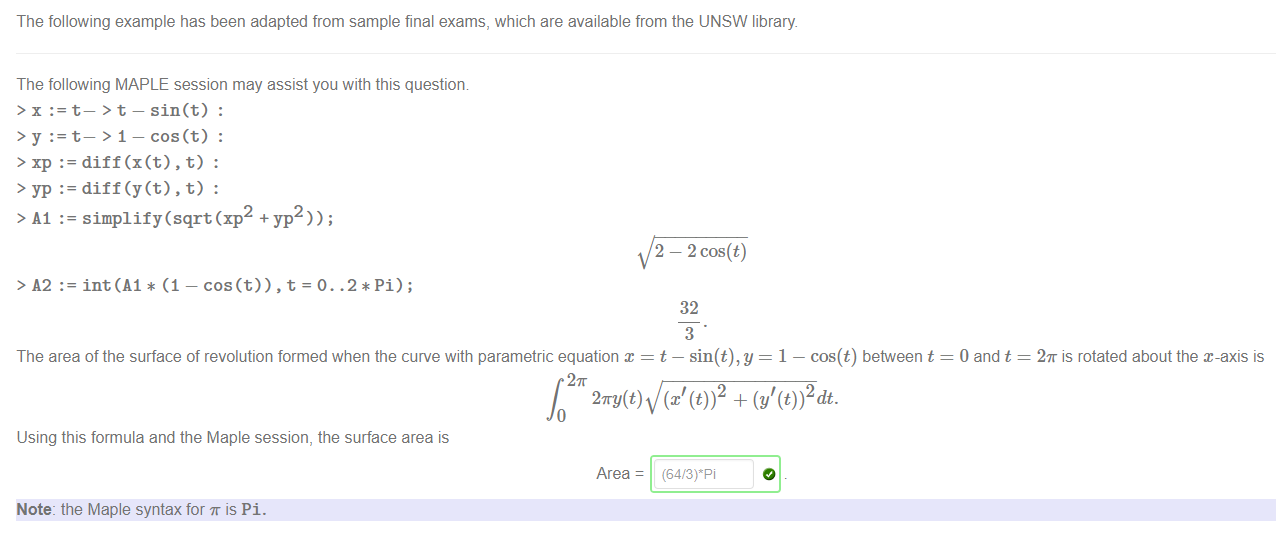 The following example has been adapted from sample final exams, which are available from the UNSW library 
The following MAPLE session may assist you with this question 
t— > t— sin(t) : 
t— > 1— cos(t) : 
:= diff(x(t) , t) : 
:= diff(y(t) , t) : 
> Al := simplify(sqrt(xp +yp )); 
> yp 
> 12 
:= int(A1 * (1 — .2*Pi); 
2 — 2 cos(t) 
32 
3 
The area of the surface of revolution formed when the curve with parametric equation x = t — sin(t),y = 1 — cos(t) between t 
27T 
27ry(t) 
Using this formula and the Maple session, the surface area is 
Area 
Note: the Maple syntax for T is Pi. 
0 and t 
2K is rotated about the x-axis is 