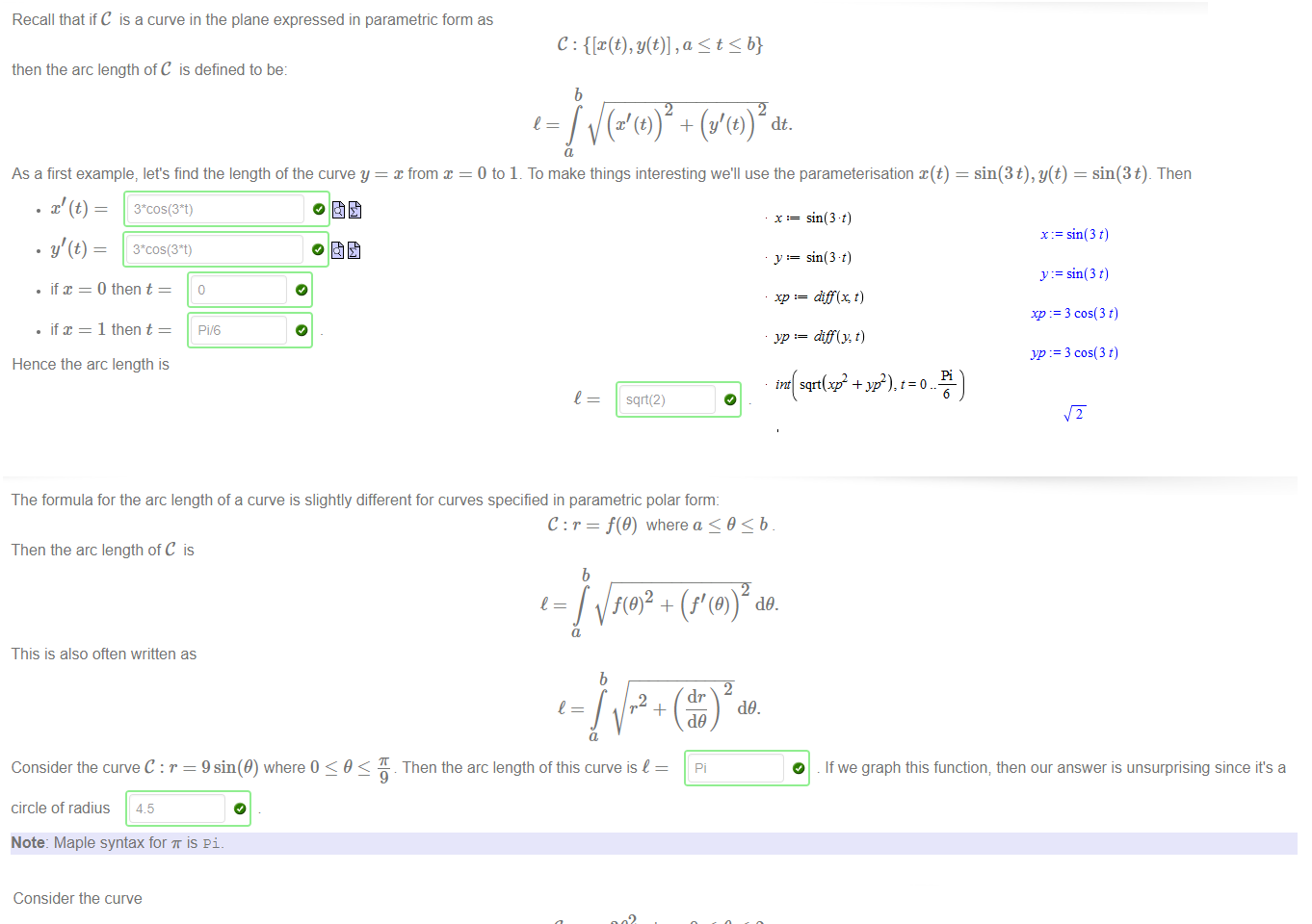 Untitled picture.png Machine generated alternative text:
then the arc length ofC is defined to be: 
As a first example, let's find the length of the curve y 
Recall that if C is a curve in the plane expressed in parametric form as 
sin(3t), y(t) — sin(3t)_ Then 
x from x 
• if x = 0 then t 
• if x = 1 then t 
Hence the arc length is 
Pi,'6 
b 
= J (x' + (y'(t)) dt. 
1 
0 to 1. To make things interesting we'll use the parameterisation x(t) 
sqä(2) 

Untitled picture.png The formula for the arc length of a curve is slightly different for curves specified in parametric polar form: 
C : r = f(9) where a 9 < b 
Then the arc length of C is 
This is also often written as 
b 
b 
2 
dr 
Consider the curve C : r = 9 sin(9) where 0 < 9 < Then the arc length of this curve is I 
circle of radius 
Note: Maple syntax for is pi _ 
(19. 
O 
If we graph this function; then our answer is unsurprising since it's a 

Untitled picture.png Consider the curve 
which looks like 
-20 
The arc length of C is 
27T 
Note: Maple syntax for is pi _ 
392 where 0 < 9 < 2K 
20 
40 
2 
60 
80 
100 
120 
Untitled picture.png Machine generated alternative text:
XP alf(x, t) 
YP diff(y, t) 
+ yp2), t = 0 
x sin(3 t) 
y sin(3 t) 
Y --3 cos(3t) 
