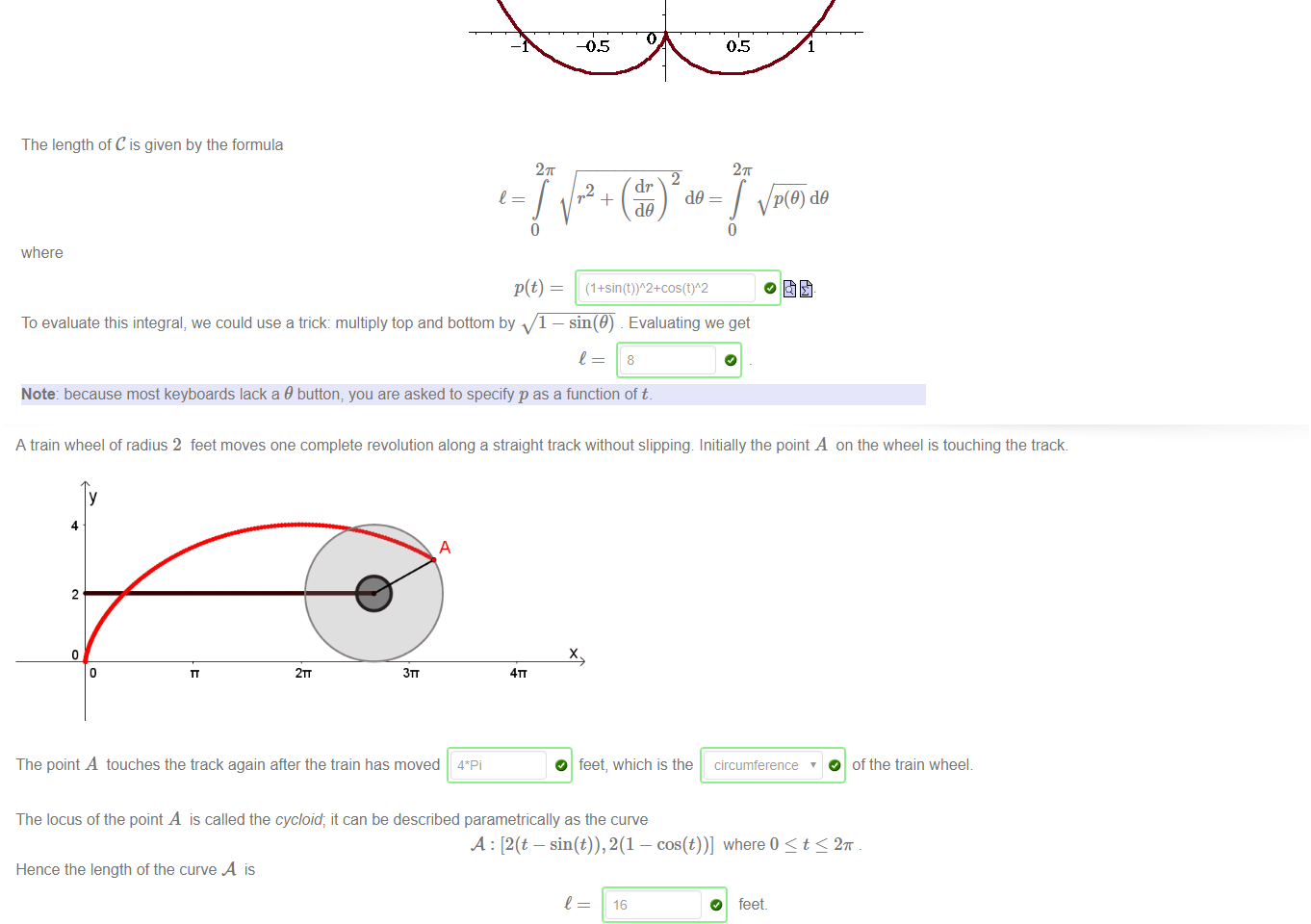 Untitled picture.png The cardioid is the curve 
The graph of the cardioid is: 
The length of C is given by the formula 
27T 
where 
1 + sin(9) where 0 9 < 2K 
2K 
2 
dr 
To evaluate this integral, we could use a trick: multiply top and bottom by 1 — sin(9) Evaluating we get 
8 
Note: because most keyboards lack a 9 button, you are asked to specify p as a function of t. 

Untitled picture.png A train wheel of radius 2 feet moves one complete revolution along a straight track without slipping Initially the point A on the wheel is touching the track. 
4 
2 
3TT 
x 
4TT 
The point A touches the track again after the train has moved 4*Pi 
The locus of the point A is called the cycloid; it can be described parametrically as the curve 
O ofthe train wheel 
A: [2(t — sin(t)), — cos(t))] where 0 t 2K 
Hence the length of the curve A is 
16 
O feet. 
The cycloid is very famous historically; it has a number of remarkable properties. Among them is the tautochrone property that the time taken for an object to roll down the side of an inverted 
cycloid is independent of the starting point 
Note: for those who are not familiar with the aæh-aÉ imperial system, 1 foot is approximately 0.3048 metres_ 
