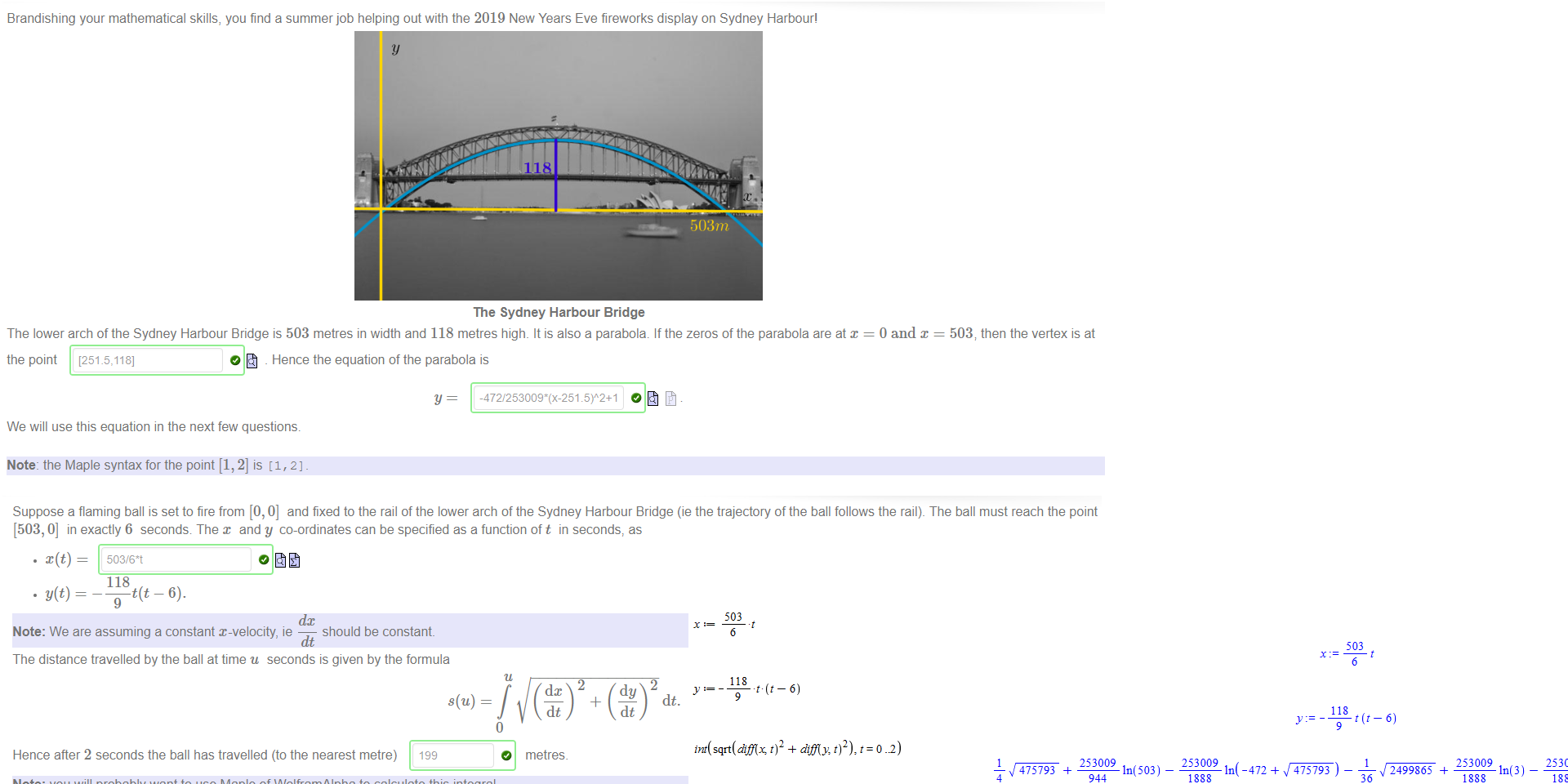 Untitled picture.png Brandishing your mathematical skills, you find a summer job helping out with the 2019 New Years Eve fireworks display on Sydney Harbour' 
503m 
The Sydney Harbour Bridge 
The lower arch of the Sydney Harbour Bridge is 503 metres in width and 118 metres high. It is also a parabola. If the zeros of the parabola are at x 
0 and x 
503, then the vertex is at 
the point [251.5,118] 
O _ Hence the equation of the parabola is 
y 
We will use this equation in the next few questions. 
Note: the Maple syntax for the point [1, 2] is (1, 2] _ 

Untitled picture.png Suppose a flaming ball is set to fire from [0,0] and fixed to the rail of the lower arch of the Sydney Harbour Bridge (ie the trajectory ofthe ball follows the rail). The ball must reach the point 
[503, 0] in exactly 6 seconds The x and y co-ordinates can be specified as a function oft in seconds, as 
• x(t) — 
. y(t) 
503/6*t 
118 
t(t — 6). 
9 
dc 
Note: We are assuming a constant x-velocity, ie 
should be constant. 
The distance travelled by the ball at time u seconds is given by the formula 
Hence after 2 seconds the ball has travelled (to the nearest metre) 
199 
Note: you will probably want to use Maple of WolframAlpha to calculate this integral. 
2 
dt. 
O 
_4_ 
metres_ 
Untitled picture.png 503 
6 
118 
9 
int( sqrt(diflx 
round ( %) 
-6) 
-6) 
472 
503 
6 
118 
9 
difly: t)2) 
475793 
4 
253009 
ln(503) — 
944 
253009 
475793 ) 
36 
199 
2499865 
253009 
ln(3) — 
253009 
ln(472 
2499865 ) 
