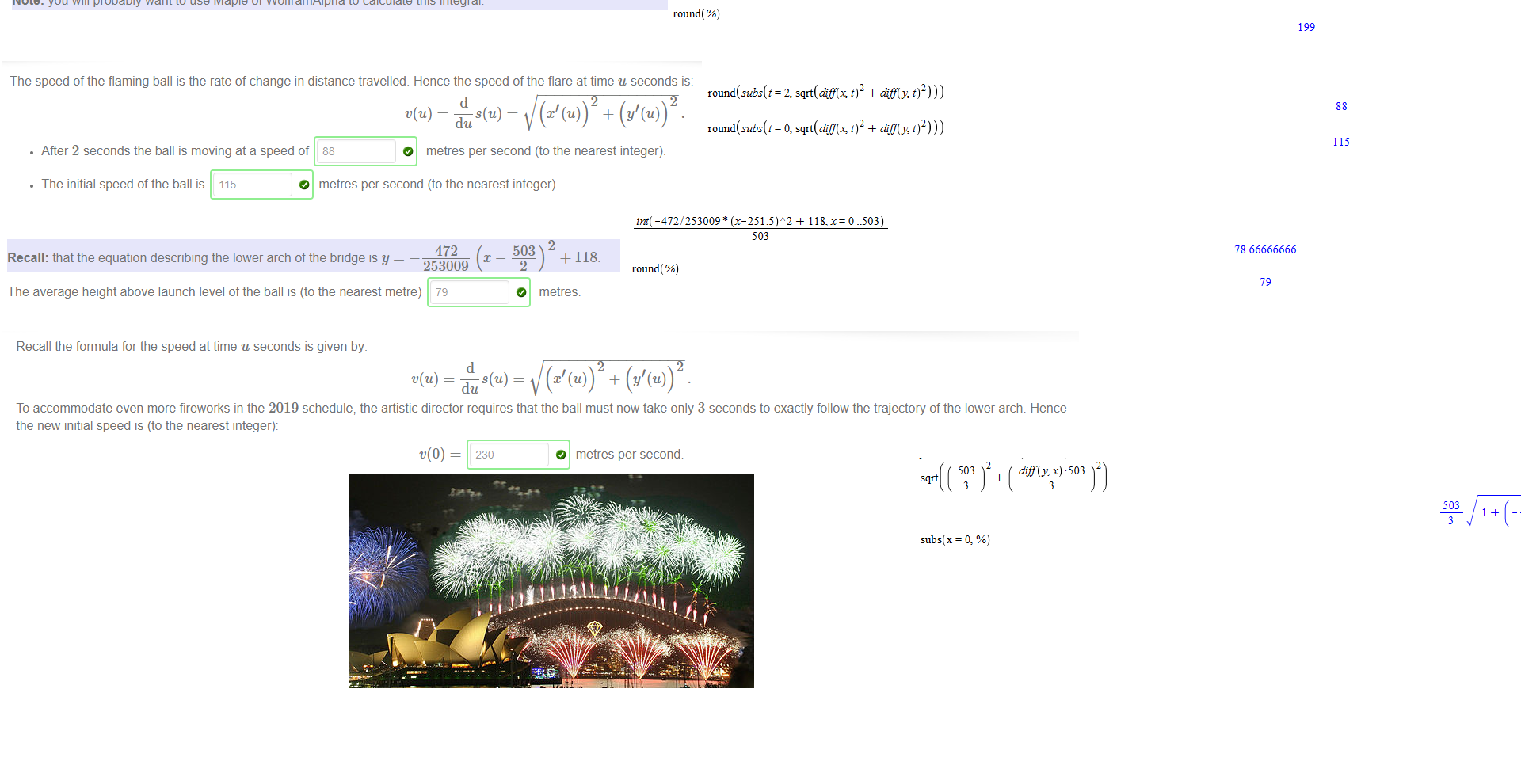 Untitled picture.png Suppose a flaming ball is set to fire from [0,0] and fixed to the rail of the lower arch of the Sydney Harbour Bridge (ie the trajectory ofthe ball follows the rail). The ball must reach the point 
[503, 0] in exactly 6 seconds The x and y co-ordinates can be specified as a function oft in seconds, as 
• x(t) — 
. y(t) 
503/6*t 
118 
t(t — 6). 
9 
dc 
Note: We are assuming a constant x-velocity, ie 
should be constant. 
The distance travelled by the ball at time u seconds is given by the formula 
Hence after 2 seconds the ball has travelled (to the nearest metre) 
199 
Note: you will probably want to use Maple of WolframAlpha to calculate this integral. 
2 
dt. 
O 
_4_ 
metres_ 

Untitled picture.png The speed of the flaming ball is the rate of change in distance travelled_ Hence the speed of the flare at time u seconds is: 
d 
• After 2 seconds the ball is moving ata speed of 
88 
O metres per second (to the nearest integer). 
• The initial speed of the ball is 115 
O 
metres per second (to the nearest integer) 

Untitled picture.png 472 
Recall: that the equation describing the lower arch of the bridge is y 
253009 
The average height above launch level of the ball is (to the nearest metre) 79 
+ 118. 
O metres. 

Untitled picture.png Recall the formula for the speed at time u seconds is given by: 
du 
To accommodate even more fireworks in the 2019 schedule, the artistic director requires that the ball must now take only 3 seconds to exactly follow the trajectory of the lower arch. Hence 
the new initial speed is (to the nearest integer): 
230 
O metres per second 
Untitled picture.png 503 
6 
118 
9 
int( sqrt(diflx 
round ( %) 
-6) 
-6) 
472 
503 
6 
118 
9 
difly: t)2) 
475793 
4 
253009 
ln(503) — 
944 
253009 
475793 ) 
36 
199 
2499865 
253009 
ln(3) — 
253009 
ln(472 
2499865 ) 
Untitled picture.png = 2, sqrt(djfis 
= O, sqrt(dtfis 
diff y, t)2))) 
88 
diff y, t)2))) 
115 
Untitled picture.png М -472/253009 
503 
round( %) 
78_66666666 
79 
Untitled picture.png 503 
3 
subs(x = O, %) 
503 
944 
x + 0.9383697813 
253009 
229.9258334 
