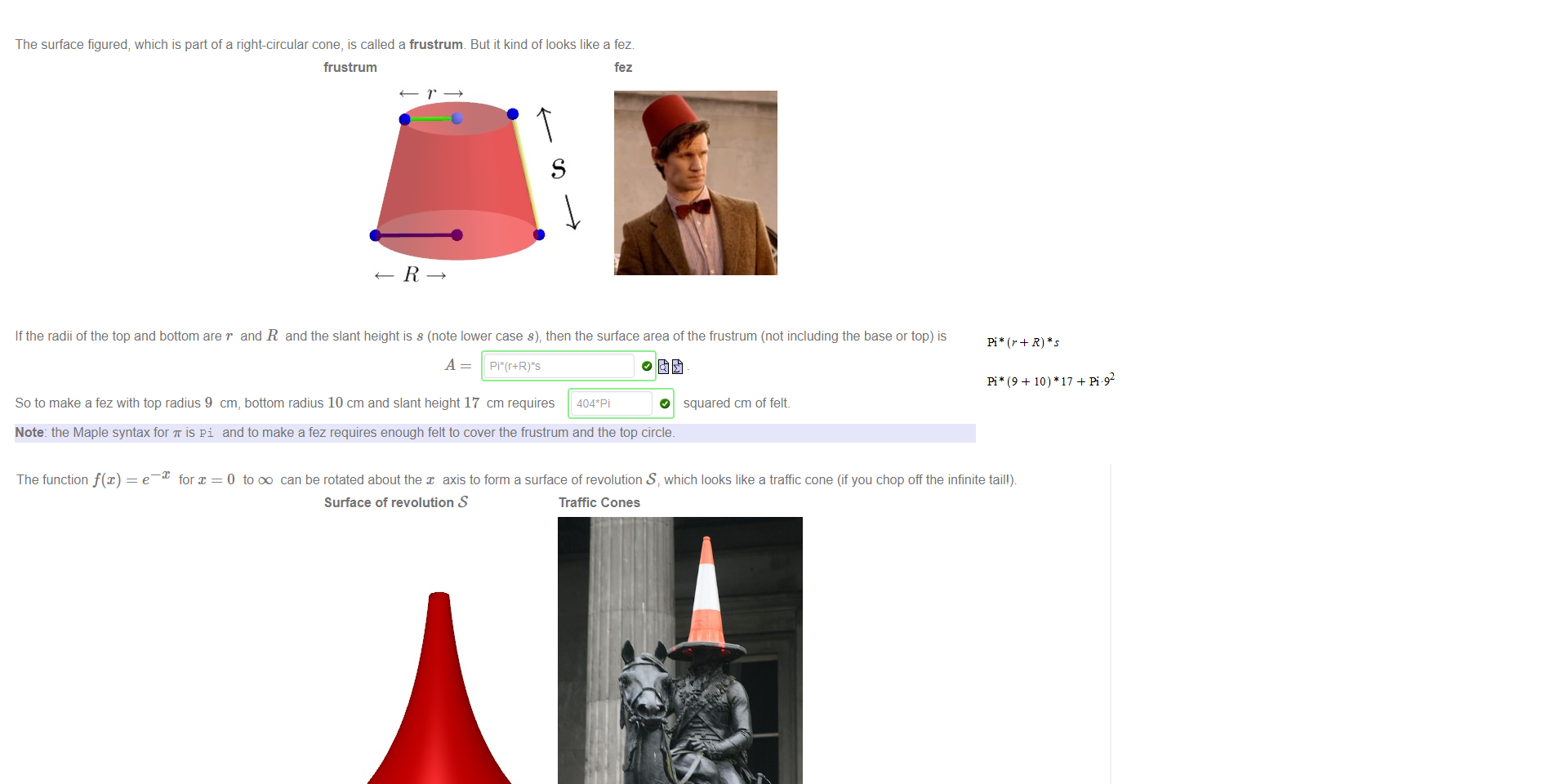 

Untitled picture.png The surface figured, which is part of a right-circular cone, is called a frustrum 
frustrum 
But it kind of looks like a fez 
fez 
If the radii of the top and bottom are r and R and the slant height is s (note lower case s), then the surface area of the frustrum (not including the base or top) is 
So to make a fez with top radius 9 cm, bottom radius 10 cm and slant height 17 cm requires 
O squared cm of felt. 
Note: the Maple syntax for T is pi and to make a fez requires enough felt to cover the frustrum and the top circle. 
Untitled picture.png Machine generated alternative text:
The function f(x) 
e 
for x 
O to oo can be rotated about the x axis to form a surface of revolution S, which looks like a traffic cone (if you chop off the infinite tail') 
Surface of revolution S 
Traffic Cones 
The Duke of Wellington, by Patrick Morgan CC-BY 2.0 
In general; the surface area of a surface of revolution about the x -axis of a curve described by y = f(x) with a < x < b, is given by the formula 
b 
A = 27Tf(x) 1 + (f' dc 
Find the surface area of the surface S: 
This integral may help with your working, 
1 
1+u2du- 
Note: the Maple notation for is pi. The Maple syntax for log(x) is In (x) If you would like to know more, click here to see a video that nicely demonstrates the process by which surfaces 
of revolution are formed. 
Untitled picture.png 10) •17 + pi.92 
04 
