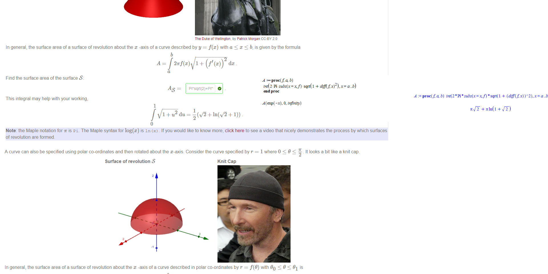 Untitled picture.png Machine generated alternative text:
The function f(x) 
e 
for x 
O to oo can be rotated about the x axis to form a surface of revolution S, which looks like a traffic cone (if you chop off the infinite tail') 
Surface of revolution S 
Traffic Cones 
The Duke of Wellington, by Patrick Morgan CC-BY 2.0 
In general; the surface area of a surface of revolution about the x -axis of a curve described by y = f(x) with a < x < b, is given by the formula 
b 
A = 27Tf(x) 1 + (f' dc 
Find the surface area of the surface S: 
This integral may help with your working, 
1 
1+u2du- 
Note: the Maple notation for is pi. The Maple syntax for log(x) is In (x) If you would like to know more, click here to see a video that nicely demonstrates the process by which surfaces 
of revolution are formed. 

Untitled picture.png A curve can also be specified using polar co-ordinates and then rotated about the x-axis. Consider the curve specified by r 
1 where O < 9 < -L _ It looks a bit like a knit cap. 
Surface of revolution S 
Knit Cap 
In general, the surface area of a surface of revolution about the x -axis of a curve described in polar co-ordinates by r = f(9) with 90 S 9 91 is 
2m sin(9) r + 
Hence the surface area of S is 
Note: the Maple notation for is pi. 
Untitled picture.png Machine generated alternative text:
: proc(fg b) 
int(2 Pi sqrt(l 
end proc 
A (exp( -x), O, infinity) 
proc(fg b) + 
end proc 
