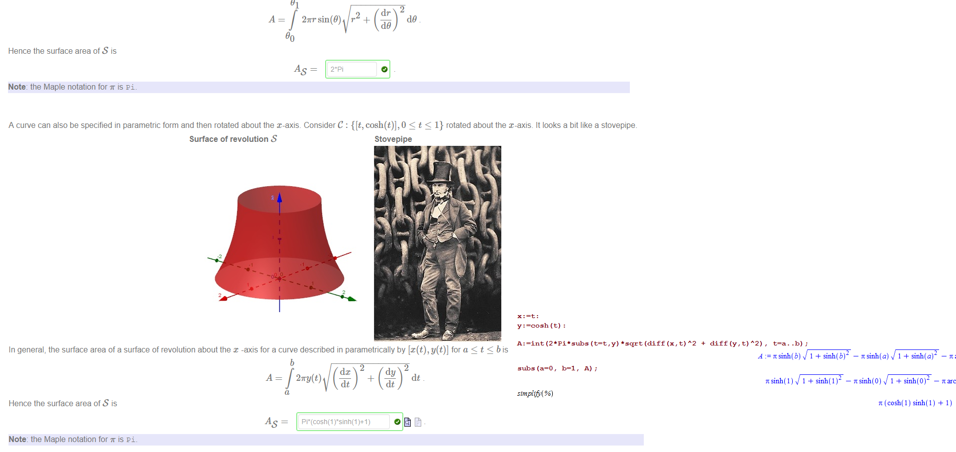 Untitled picture.png A curve can also be specified using polar co-ordinates and then rotated about the x-axis. Consider the curve specified by r 
1 where O < 9 < -L _ It looks a bit like a knit cap. 
Surface of revolution S 
Knit Cap 
In general, the surface area of a surface of revolution about the x -axis of a curve described in polar co-ordinates by r = f(9) with 90 S 9 91 is 
2m sin(9) r + 
Hence the surface area of S is 
Note: the Maple notation for is pi. 

Untitled picture.png A curve can also be specified in parametric form and then rotated about the x-axis. Consider C : {[t, cosh(t)], 0 < t < 1} rotated about the x-axis. It looks a bit like a stovepipe. 
Surface of revolution S 
Stovepipe 
In general, the surface area of a surface of revolution about the x -axis for a curve described in parametrically by [x(t), y(t)] for a < t < b is 
A 
Hence the surface area of S is 
Note: the Maple notation for is pi. 
dc 
27TY(t) 
dt 
dt 
Untitled picture.png A : —int (t=t , y) *sqrt (diff (x , t) 
subs (a=O, b=l, A) ; 
simplifi %) 
A2 + diff (y, t) 
A2) , 
= 7tsinh(b) 1 
7csinh(1) 1 
sinh(a) 1 
sinh(O) 1 
(cosh(l) sinh(l) 
1) 
