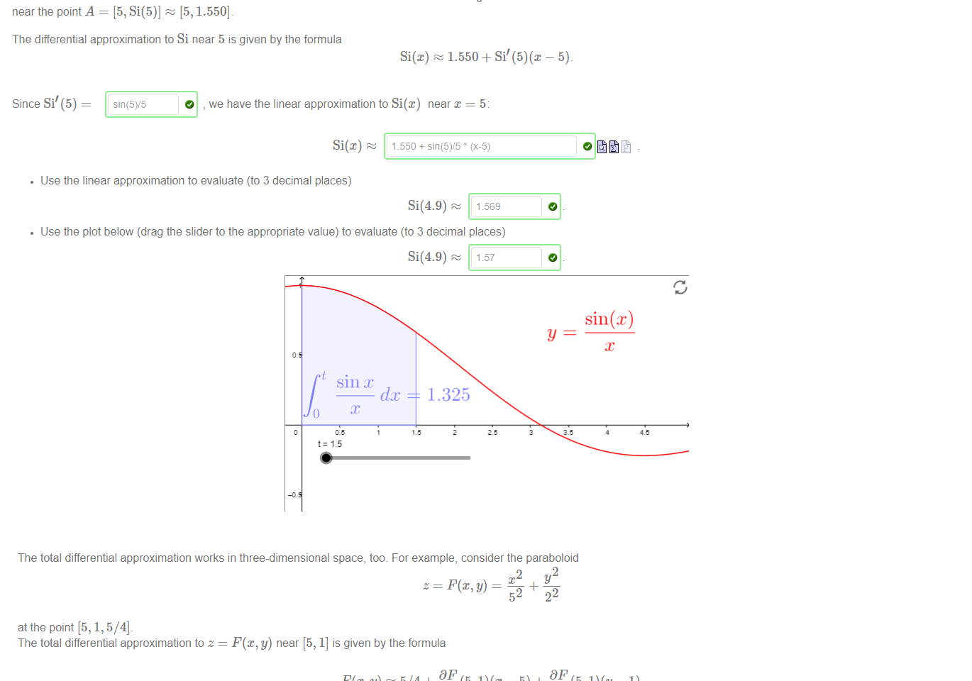 Untitled picture.png Machine generated alternative text:
Si(x) — 
near the point A = [5, Si(5)] 
[5, 1.550] 
The differential approximation to Si near 5 is given by the formula 
Si(x) 1.550 + 
Since Si' (5) 
, we have the linear approximation to Si@) near x = 5. 
Evaluating integrals can be difficult. So let's instead use the total differential approximation to approximate the Sine Integral 
t: 1.5 
sin (t) 
dt 
t 
• Use the linear approximation to evaluate (to 3 decimal places) 
Si(4.9) 
1.569 
• Use the plot below (drag the slider to the appropriate value) to evaluate (to 3 decimal places) 
1.57 
Si(4.9) 
sin 
fix 
1.325 

Untitled picture.png Machine generated alternative text:
The total differential approximation works in three-dimensional space, too. For example, consider the paraboloid 
2 
2 
_4_ 
52 
22 
at the point [5, 1, 5/4]. 
The total differential approximation to z 
F@, y) near [5, 1] is given by the formula 
5/4+ D F (5, — 5) + 
In fact; this gives the equation of the tangent plane to the surface at the point [5, 1, 5/4]_ Now 
10/25 
Dy 
So we have the linear approximation to F(x, y) near [5, 1] 
• Use this formula to approximate (to 3 decimal places) 
F(5.1, 1.1) 
• Compute directly from the definition (to 3 decimal places) the value 
F(5.1, 1.1) = 

