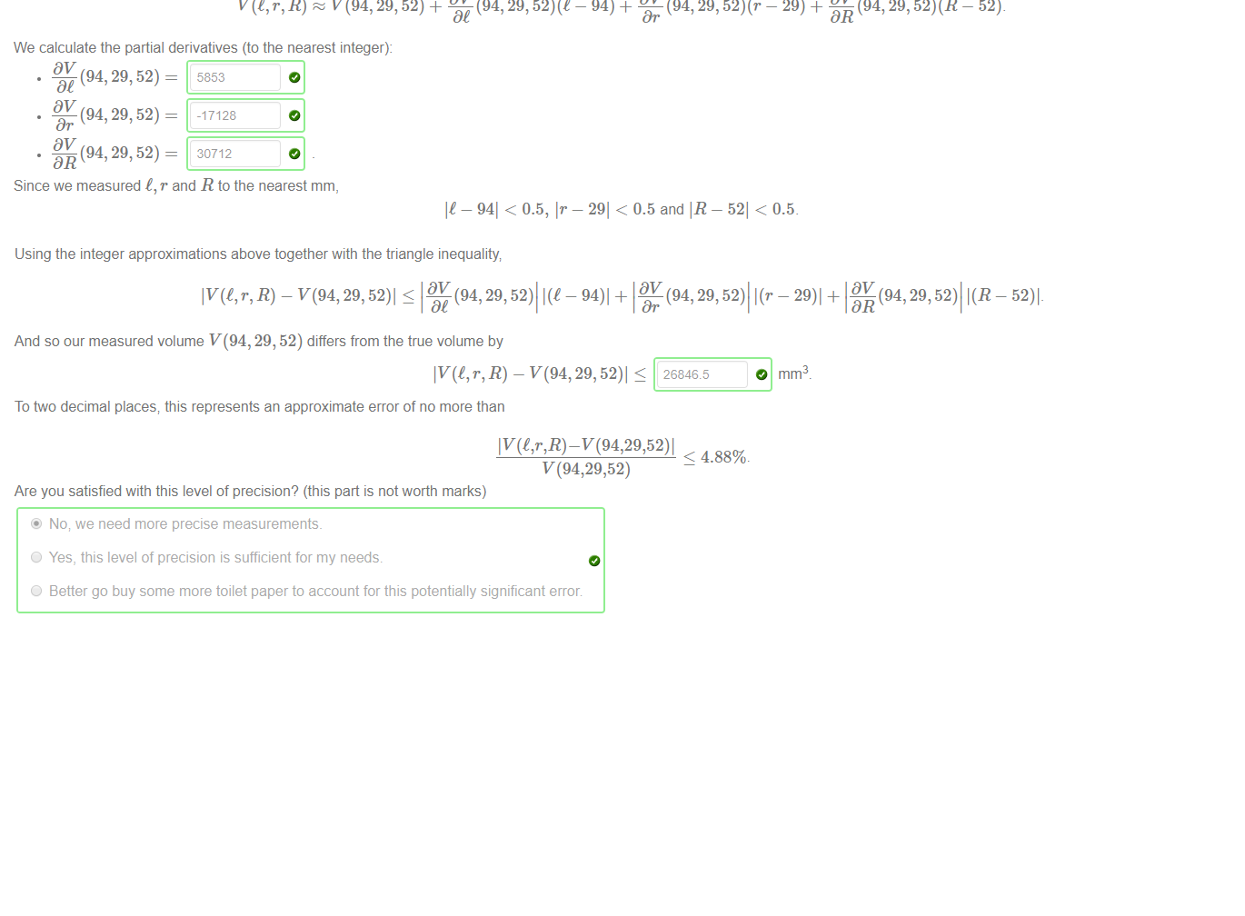 Untitled picture.png Machine generated alternative text:
How much toilet paper is left on the roll? The volume of a cylinder with length e and radius r is given by the formula: 
TIr2 
You've got some time on your hands, so you carefully measure your toilet roll and discover its dimensions to the nearest mm: 
• length t = 94 mm, 
• radius of the inner cardboard cylinder r = 29 mm, and 
• radius of the outer cylinder R = 52 mm. 
The volume of toilet paper on the roll is thus given by the formula: 
V(t, r, R) = Tl(R2 
According to your measurements, the volume of toilet paper is (to the nearest cubic mm): 
O mm3 
However, since your initial measurements were only accurate to the nearest mm, the true volume of toilet paper may be different 
The total differential approximation can be used to estimate how the measured volume V(94, 29, 52) differs from the true value of V(C, r, R) as: 
V(l, r, R) V(94, 29, 52) + DV (94, 29, - 94) + W (94,29, - 29) + 0494, 29, 
DR 
We calculate the partial derivatives (to the nearest integer): 
- 52). 
(94, 29, 52) - 
(94, 29, 52) - 
Dr 
(94, 29, 52) - 
DR 
5853 
-17128 
30712 
Since we measured t, r and R to the nearest mm, 
It — 941 < 0.5, Ir 
— 291 < 0.5 and IR 
- 521 < 0.5. 

Untitled picture.png Machine generated alternative text:
Using the integer approximations above together with the triangle inequality 
R) - v(94, 29, 52)l (94, 29, 52)l - 94)l + (94, 29, 52)l - 29)l + I DV (94, 29, 52)l 
And so our measured volume V(94, 29, 52) differs from the true volume by 
O mm3 
To two decimal places; this represents an approximate error of no more than 
< 4.88%. 
Are you satisfied with this level of precision? (this part is not worth marks) 
@ No; we need more precise measurements. 
O Yes, this level of precision is sufficient for my needs 
O Better go buy some more toilet paper to account for this potentially significant error 
- 52)l- 

















