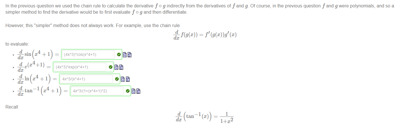 Machine generated alternative text:
In the previous question we used the chain rule to calculate the derivative f o g indirectly from the derivatives of f and g. Of course; in the previous question f and g were polynomials, and so a 
simpler method to find the derivative would be to first evaluate f o g and then differentiate. 
However; this "simpler" method does not always work. For example, use the chain rule 
dc 
to evaluate 
d 
dc 
4 
4 
dc e 
d 
dc 
d 
—1 
tan 
dc 
Recall 
(4xA3rcos(xA4+1) 
4Xh3/(XA4+1) 
4 
—1 
1 
