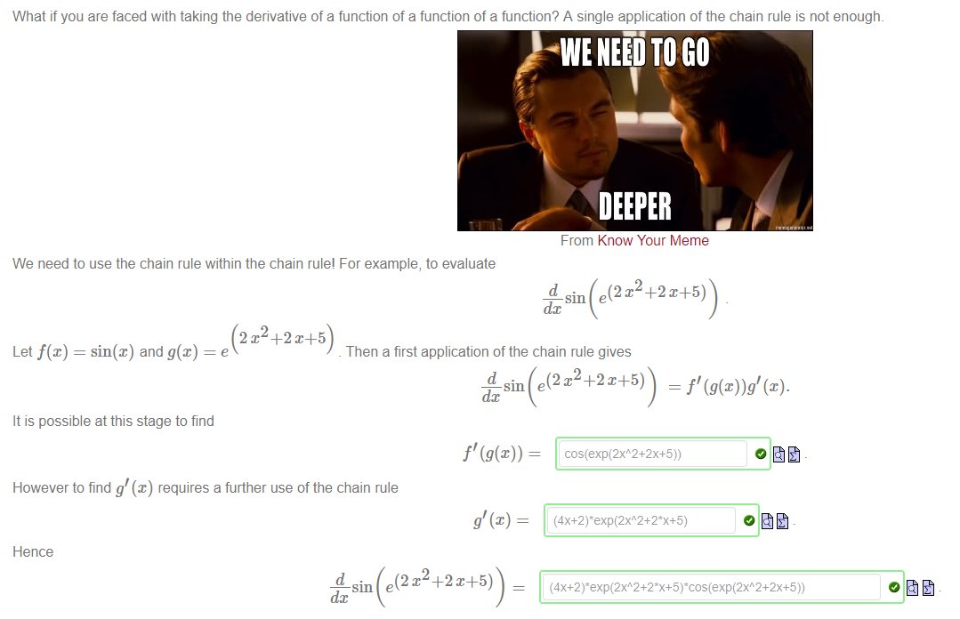 Machine generated alternative text:
What if you are faced with taking the derivative of a function of a function of a function? A single application of the chain rule is not enough. 
DEEPER 
From Know Your Meme 
We need to use the chain rule within the chain rule! For example, to evaluate 
Let f(x) = sin@) and g(x) 
d. 
Then a first application of the chain rule gives 
(2 +2 x+5) 
d 
It is possible at this stage to find 
However to find g @) requires a further use of the chain rule 
Hence 
dc 
• e(2x2+2X+5)) 