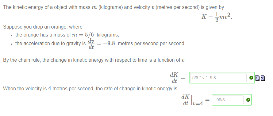 Machine generated alternative text:
The kinetic energy of a object with mass m (kilograms) and velocity v (metres per second) is given by 
Suppose you drop an orange, where 
• the orange has a mass of m = 5/6 kilograms, 
• the acceleration due to gravity is 
dt 
—9.8 metres per second per second. 
By the chain rule; the change in kinetic energy with respect to time is a function of v: 
dlC 
dt 
When the velocity is 4 metres per second, the rate of change in kinetic energy is 
dlC 
98 
-98/3 