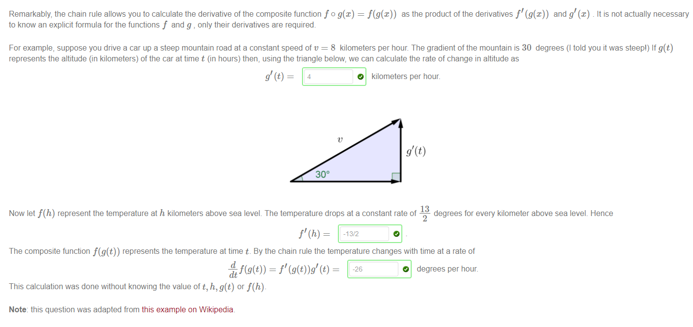 Machine generated alternative text:
Remarkably the chain rule allows you to calculate the derivative of the composite function f o g@) = as the product of the derivatives f' (g(x)) and g'@) . It is not actually necessary 
to know an explicit formula for the functions f and g , only their derivatives are required. 
For example, suppose you drive a car up a steep mountain road at a constant speed of v = 8 kilometers per hour The gradient of the mountain is 30 degrees (l told you it was steep') If g(t) 
represents the altitude (in kilometers) of the car at time t (in hours) then, using the triangle below, we can calculate the rate of change in altitude as 
O kilometers per hour. 
300 
13 
Now let f(h) represent the temperature at h kilometers above sea level. The temperature drops at a constant rate of 
degrees for every kilometer above sea level. Hence 
2 
The composite function represents the temperature at time t. By the chain rule the temperature changes with time at a rate of 
O degrees per hour. 
This calculation was done without knowing the value oft, h, g(t) or f(h)- 
Note: this question was adapted from this example on Wikipedia 