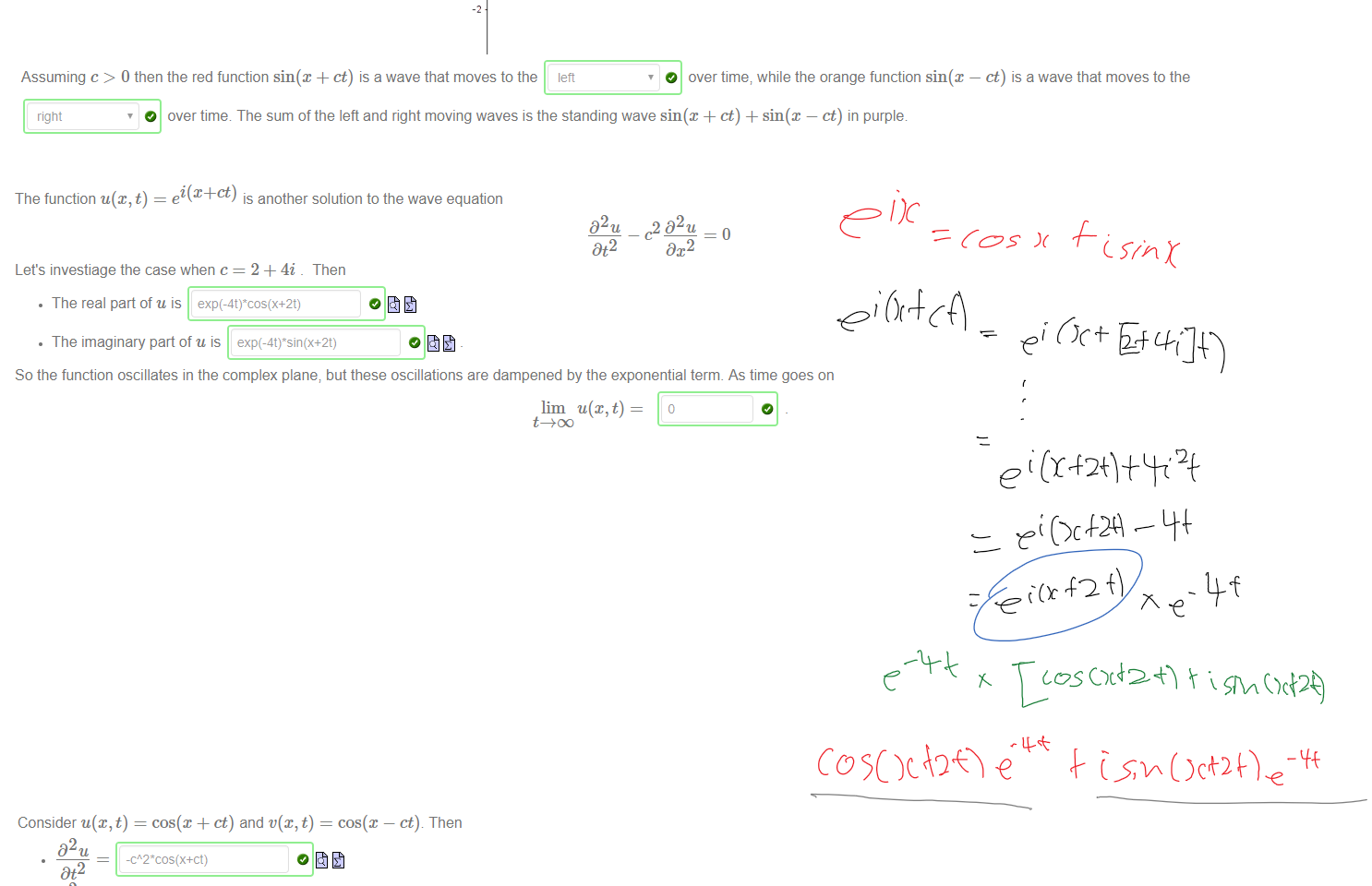 Untitled picture.png Machine generated alternative text:
Suppose u@, t) = sin@ + ct) where c is a constant. There are four possible derivatives of order two. These are 
32 u 
Dt2 
D2u 
DtDx 
D2u 
32 u 
Dx2 
So this function satisfies a very famous partial differential equation, which originated from the study of a vibrating string on a musical instrument, called the one dimensional wave equation. 
32 u c2 D2u 
Dt2 
Dx2 
The function v(x, t) = sin@ — ct) is also a solution to this equatiom The functions u(x, t), v(x, t) and u@,t) + v(x, t) are plotted in red, orange and purple in the picture below with 
c=l: 
Assuming c > O then the red function sin@ + ct) is a wave that moves to the lett 
O over time; while the orange function sin(x 
ct) is a wave that moves to the 
right 
O over time The sum ofthe left and right moving waves is the standing wave sin@ + ct) + sin@ — ct) in purple. 

Untitled picture.png Machine generated alternative text:
The function u@, t) 
ei(x+ct) 
is another solution to the wave equation 
D2u 
Dt2 
c2 D2u 
Let's investiage the case when c = 2 + 4i _ Then 
• The real part of u is 
• The imaginary part of u is 
o fit 
So the function oscillates in the complex plane; but these oscillations are dampened by the exponential term. As time goes on 
lim u(x,t) 




















Untitled picture.png Machine generated alternative text:
D2u 
Dt2 
D2u 
-cos(x+ct) 
Dx2 
02 v 
Dt2 
02 v 
-cos(x-ct) 
Dx2 
These functions are both solutions to the one-dimensional wave equation because 
32 u 
Dt2 
and 
D2t' 
Dt2 
Consider u(x, t) = cos(x + ct) and v(x, t) 
—o 
—1 
cos@ 
ct.). Then 
c2 D2u 
DC 2 
c2 D2v 
Dx2 
The functions u@,t),t'(x, t) and t) + t'(x, t) are plotted in red, orange and purple below with c 
311/2 
Ink Drawings
Ink Drawings
Ink Drawings
￼
￼￼￼￼
￼￼
￼
￼￼￼
￼￼￼￼
￼￼
￼￼
￼￼￼￼￼
￼
￼￼￼￼￼￼
