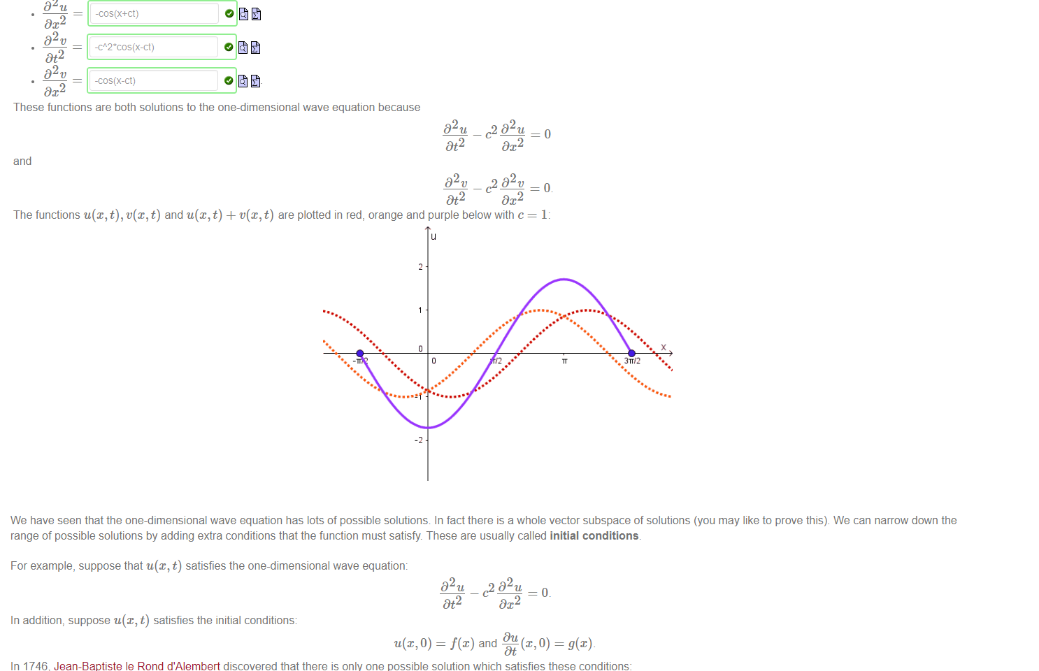 Untitled picture.png Machine generated alternative text:
D2u 
Dt2 
D2u 
-cos(x+ct) 
Dx2 
02 v 
Dt2 
02 v 
-cos(x-ct) 
Dx2 
These functions are both solutions to the one-dimensional wave equation because 
32 u 
Dt2 
and 
D2t' 
Dt2 
Consider u(x, t) = cos(x + ct) and v(x, t) 
—o 
—1 
cos@ 
ct.). Then 
c2 D2u 
DC 2 
c2 D2v 
Dx2 
The functions u@,t),t'(x, t) and t) + t'(x, t) are plotted in red, orange and purple below with c 
311/2 

Untitled picture.png Machine generated alternative text:
We have seen that the one-dimensional wave equation has lots of possible solutions In fact there is a whole vector subspace of solutions (you may like to prove this). We can narrow down the 
range of possible solutions by adding extra conditions that the function must satisfy. These are usually called initial conditions. 
For example, suppose that u@, t) satisfies the one-dimensional wave equation: 
D 2 u c2 D2u 
Dt2 
Dx2 
In addition, suppose u@, t) satisfies the initial conditions: 
Du 
O) = and 
In 1746; Jean-Baptiste le Rond d'Alembert discovered that there is only one possible solution which satisfies these conditions: 
u(x, t) — 
1 
1 
2 
g(s)ds. 
x—ct 
Jean-Baptise le Rond d'Alembert (1717 -1783) 
For example, if we have the wave equation with c 
and initial conditions f@) = sin(x) and g@) — cos@) then 
x —ct 
So by d'Alembert's formula, the solution is 
g(s)ds 
02 u 
Dt2 
cos(s)ds 
02 u 
Dx2 
sin(x+t) - sin(x-t) 
