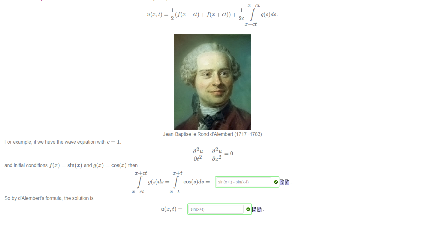 Untitled picture.png Machine generated alternative text:
We have seen that the one-dimensional wave equation has lots of possible solutions In fact there is a whole vector subspace of solutions (you may like to prove this). We can narrow down the 
range of possible solutions by adding extra conditions that the function must satisfy. These are usually called initial conditions. 
For example, suppose that u@, t) satisfies the one-dimensional wave equation: 
D 2 u c2 D2u 
Dt2 
Dx2 
In addition, suppose u@, t) satisfies the initial conditions: 
Du 
O) = and 
In 1746; Jean-Baptiste le Rond d'Alembert discovered that there is only one possible solution which satisfies these conditions: 
u(x, t) — 
1 
1 
2 
g(s)ds. 
x—ct 
Jean-Baptise le Rond d'Alembert (1717 -1783) 
For example, if we have the wave equation with c 
and initial conditions f@) = sin(x) and g@) — cos@) then 
x —ct 
So by d'Alembert's formula, the solution is 
g(s)ds 
02 u 
Dt2 
cos(s)ds 
02 u 
Dx2 
sin(x+t) - sin(x-t) 

