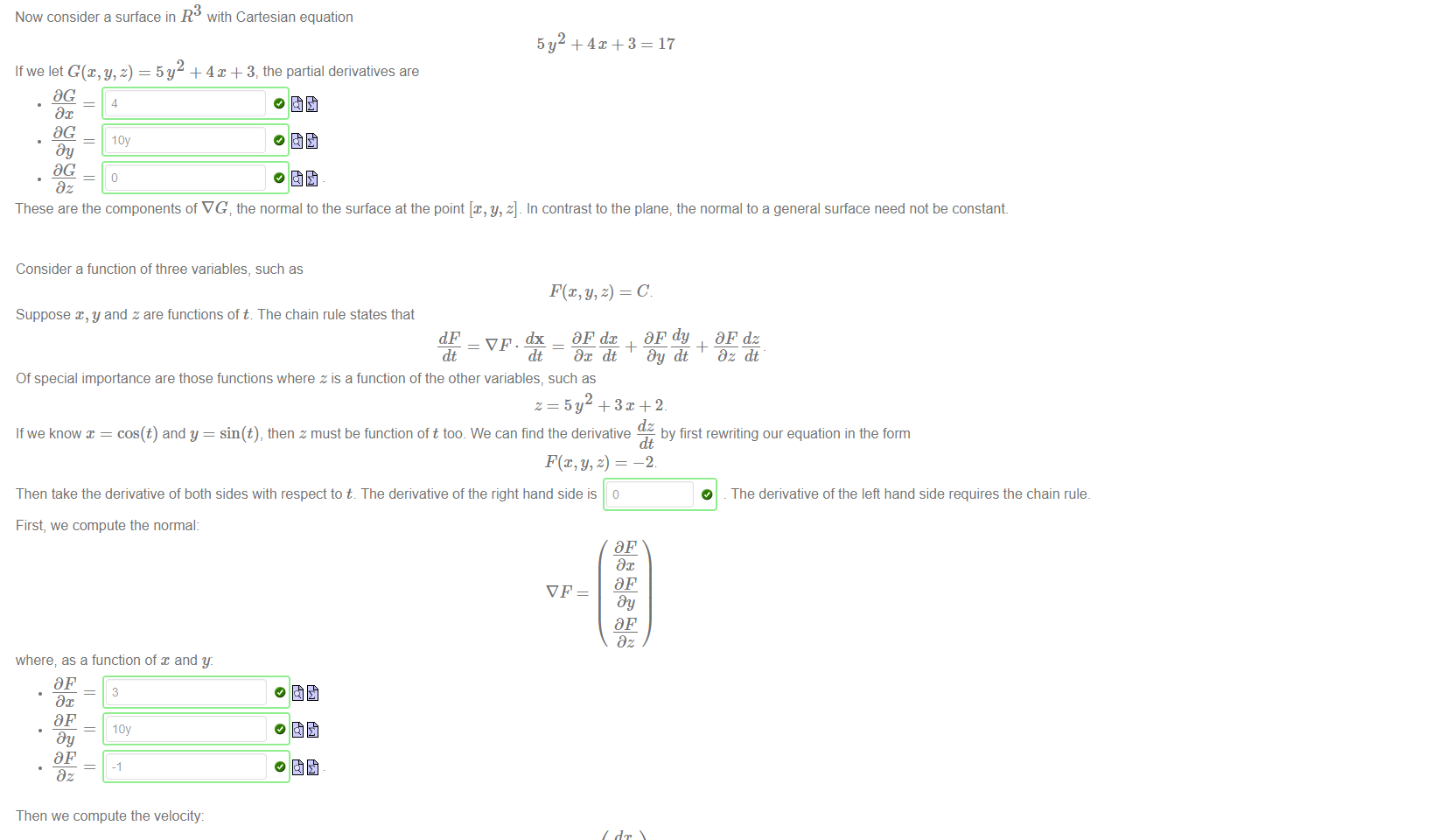 Untitled picture.png Machine generated alternative text:
A plane in R 
has Cartesian equation 
If we let F(x, y, z) = 5x + 9y+ 12z then the partial derivatives are 
These are the components of the normal to the plane; which is the vector 
Now consider a surface in R3 with Cartesian equation 
Ifwe let = 5y + 4x + 3, the partial derivatives are 
loy 
= 17. 
= 17 
These are the components of VG the normal to the surface at the point [x, y, z]. In contrast to the plane, the normal to a general surface need not be constant. 

Untitled picture.png Machine generated alternative text:
Consider a function of three variables, such as 
Suppose x, y and z are functions of t. The chain rule states that 
dx DF dc 
dt ¯ Dc dt 
Of special importance are those functions where z is a function of the other variables, such as 
Dy dt 
dz 
Dz dt 
If we know x = cos(t) and y = sin(t), then z must be function of t too. We can find the derivative 
by first rewriting our equation in the form 
-2 
Then take the derivative of both sides with respect to t. The derivative of the right hand side is o 
O . The derivative of the left hand side requires the chain rule. 
First, we compute the normal: 
where; as a function of x and y: 
3 
Dc 
Dy 
Dz 
Then we compute the velocity: 
where as a function of t: 
dc 
-sin(t) 
dy 
cos(t) 
dt 
dx 
Dy 
Dz 
dt 
dy 
dz 
dt 
