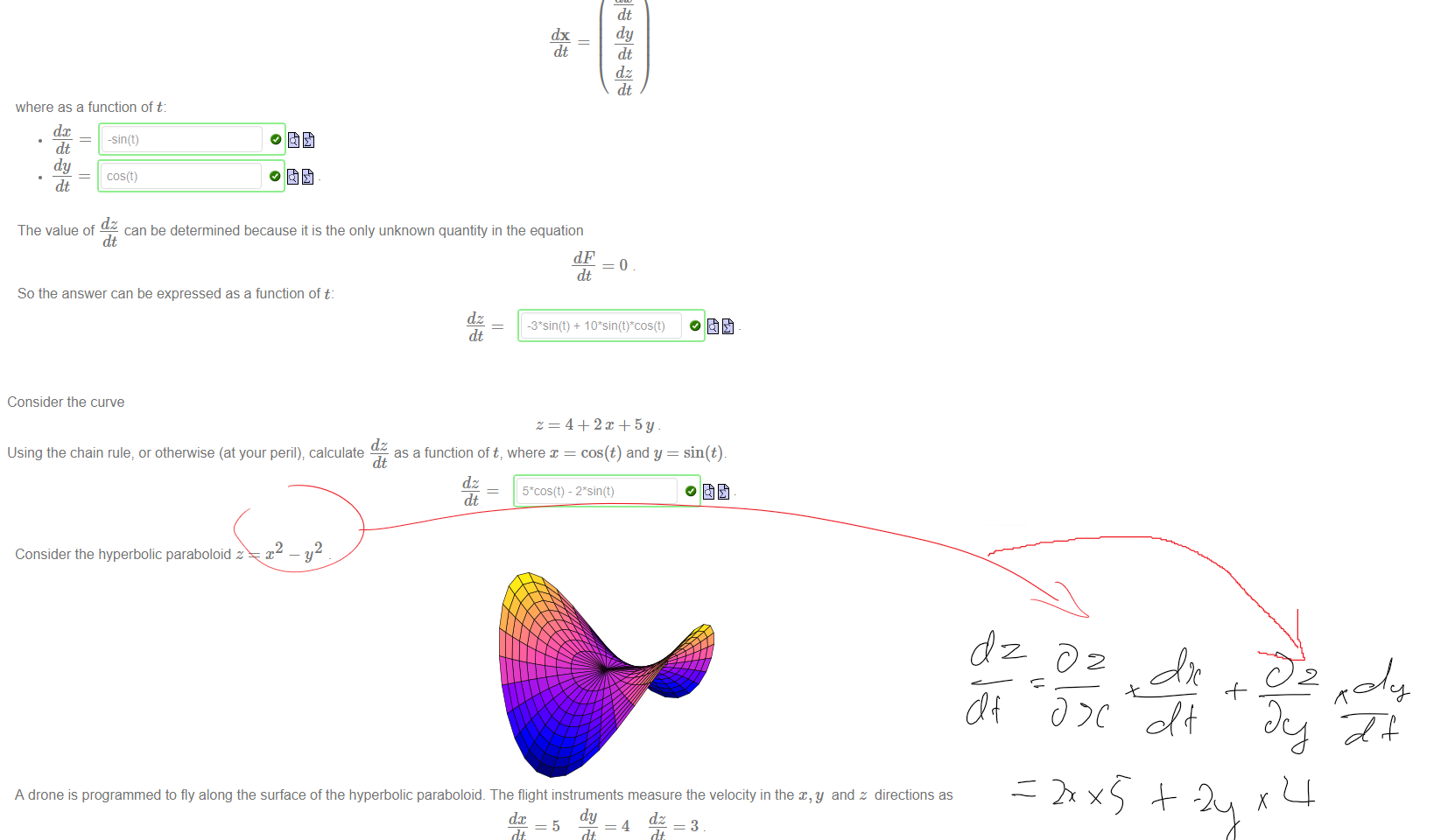 Untitled picture.png Machine generated alternative text:
Consider a function of three variables, such as 
Suppose x, y and z are functions of t. The chain rule states that 
dx DF dc 
dt ¯ Dc dt 
Of special importance are those functions where z is a function of the other variables, such as 
Dy dt 
dz 
Dz dt 
If we know x = cos(t) and y = sin(t), then z must be function of t too. We can find the derivative 
by first rewriting our equation in the form 
-2 
Then take the derivative of both sides with respect to t. The derivative of the right hand side is o 
O . The derivative of the left hand side requires the chain rule. 
First, we compute the normal: 
where; as a function of x and y: 
3 
Dc 
Dy 
Dz 
Then we compute the velocity: 
where as a function of t: 
dc 
-sin(t) 
dy 
cos(t) 
dt 
dx 
Dy 
Dz 
dt 
dy 
dz 
dt 

Untitled picture.png Machine generated alternative text:
dz 
The value of — can be determined because it is the only unknown quantity in the equation 
dt 
dt 
So the answer can be expressed as a function of t: 
dz 

Untitled picture.png Machine generated alternative text:
Consider the curve 
dz 
as a function oft, where x = cos(t) and y = sin(t). 
Using the chain rule, or otherwise (at your peril); calculate 
dz 
dt 
Untitled picture.png Machine generated alternative text:
Consider the hyperbolic paraboloid z 
A drone is programmed to fly along the surface of the hyperbolic paraboloid. The flight instruments measure the velocity in the and z directions as 
dt 
dt 
dt 
The GPS measures x = 10 but the GPS does not measure y (to keep costs down). What is the y co-ordinate? The chain rule can tell us' It's 
97/8 
Ink Drawings

Ink Drawings
￼￼￼
￼￼￼￼￼￼￼
￼￼￼
￼
￼￼￼￼￼
￼￼￼￼￼￼￼
￼
