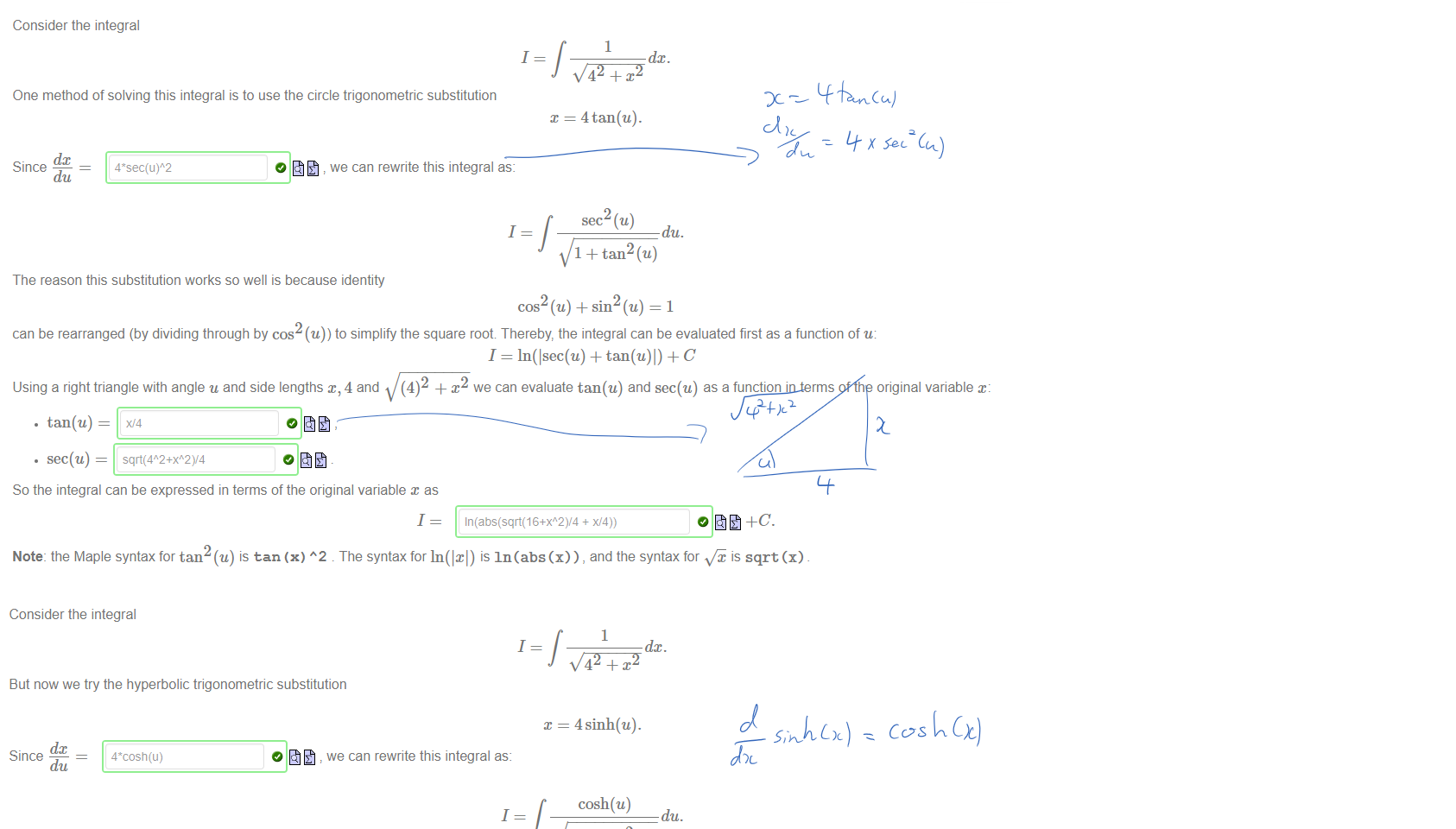 Untitled picture.png Machine generated alternative text:
Consider the integral 
1 
One method of solving this integral is to use the circle trigonometric substitution 
dc 
Since 
du 
we can rewrite this integral as: 
1 
1 
x = 4tan(u). 
du. 
1 + tan2 (u) 
The reason this substitution works so well is because identity 
cos (u) + sin (u) = 1 
can be rearranged (by dividing through by cos (u)) to simplify the square root Thereby, the integral can be evaluated first as a function of u: 
I = In(lsec(u) + + C 
Using a right triangle with angle u and side lengths x, 4 and (4)2 + x we can evaluate tan(u) and sec(u) as a function in terms of the original variable x: 
• tan(u) — 
• sec(u) 
So the integral can be expressed in terms of the original variable x as 
1 
Note: the Maple syntax for tan (u) is tan (x) A2 . The syntax for In(lxl) is In(abs(x)) , and the syntax for is sqrt (x) 

Untitled picture.png Machine generated alternative text:
Consider the integral 
1 
But now we try the hyperbolic trigonometric substitution 
dc 
Since 
du 
we can rewrite this integral as: 
1 
1 
= 4 sinh(u). 
cosh(u) 
du. 
1 + sinh2(u) 
The reason this substitution works so well is because the identity 
cosh2 (u) — sinh2 (u) = 1 
can be rearranged to simplify the square root. The integral can be evaluated first as a function of u: 
1 
Then as a function in terms of the original variable x: 
1 
Note: the Maple syntax for cosh¯l (u) is arccosh(u) 
arcsinh(W4) 
Ink Drawings
Ink Drawings
Ink Drawings
Ink Drawings
￼￼￼￼￼￼
￼￼￼￼￼￼
￼
Ink Drawings
Ink Drawings
Ink Drawings
Ink Drawings
￼
Ink Drawings
Ink Drawings
Ink Drawings
￼￼￼￼￼
