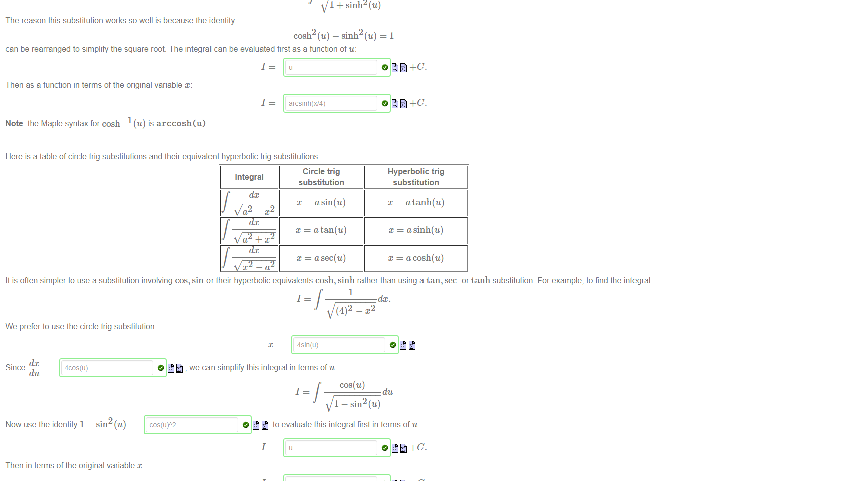 Untitled picture.png Machine generated alternative text:
Consider the integral 
1 
But now we try the hyperbolic trigonometric substitution 
dc 
Since 
du 
we can rewrite this integral as: 
1 
1 
= 4 sinh(u). 
cosh(u) 
du. 
1 + sinh2(u) 
The reason this substitution works so well is because the identity 
cosh2 (u) — sinh2 (u) = 1 
can be rearranged to simplify the square root. The integral can be evaluated first as a function of u: 
1 
Then as a function in terms of the original variable x: 
1 
Note: the Maple syntax for cosh¯l (u) is arccosh(u) 
arcsinh(W4) 

Untitled picture.png Machine generated alternative text:
Here is a table of circle trig substitutions and their equivalent hyperbolic trig substitutions. 
Circle trig 
Integral 
substitution 
dc 
dc 
dc 
x — a tan(u) 
a sec(u) 
Hyperbolic trig 
substitution 
x = a tanh(u) 
x — asinh(u) 
x = acosh(u) 
It is often simpler to use a substitution involving cos, sin or their hyperbolic equivalents cosh, Sinh rather than using a tan, sec or tanh substitution. For example; to find the integral 
1 
1 
(4)2 
We prefer to use the circle trig substitution 
dc 
Since 
du 
4cos(u) 
4sin(u) 
we can simplify this integral in terms of u: 
1 
dc. 
du 
Now use the identity 1 
Then in terms of the original variable x: 
1 
1 
I—sin (u) 
to evaluate this integral first in terms of u: 
arcsin(x/4) 
Note: the Maple syntax for cos 
@) is arccos (x) and the syntax for tan @) is tan (x) 
