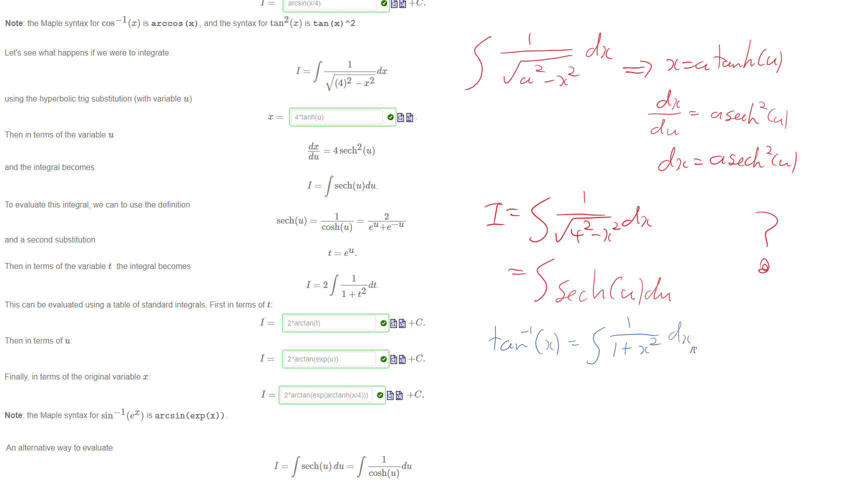 Untitled picture.png Machine generated alternative text:
Here is a table of circle trig substitutions and their equivalent hyperbolic trig substitutions. 
Circle trig 
Integral 
substitution 
dc 
dc 
dc 
x — a tan(u) 
a sec(u) 
Hyperbolic trig 
substitution 
x = a tanh(u) 
x — asinh(u) 
x = acosh(u) 
It is often simpler to use a substitution involving cos, sin or their hyperbolic equivalents cosh, Sinh rather than using a tan, sec or tanh substitution. For example; to find the integral 
1 
1 
(4)2 
We prefer to use the circle trig substitution 
dc 
Since 
du 
4cos(u) 
4sin(u) 
we can simplify this integral in terms of u: 
1 
dc. 
du 
Now use the identity 1 
Then in terms of the original variable x: 
1 
1 
I—sin (u) 
to evaluate this integral first in terms of u: 
arcsin(x/4) 
Note: the Maple syntax for cos 
@) is arccos (x) and the syntax for tan @) is tan (x) 

Untitled picture.png Machine generated alternative text:
Let's see what happens if we were to integrate 
1 
1 
(4)2 _ p 
using the hyperbolic trig substitution (with variable u) 
Then in terms of the variable u 
dc 
du 
dc 
and the integral becomes 
I 
To evaluate this integral; we can to use the definition 
sech(u) — 
= 4 sech2 (u) 
sech(u)du_ 
1 
cosh(u) 
1 
2 
and a second substitution 
Then in terms of the variable t the integral becomes 
This can be evaluated using a table of standard integrals. First in terms of t: 
1 
Then in terms of u: 
1 
Finally in terms of the original variable x: 
2*arctan(t) 
2*arctan(exp(u)) 
Note: the Maple syntax for sin 
(e 
1 
) is arcsin (exp(x)). 

Untitled picture.png Machine generated alternative text:
An alternative way to evaluate 
is to use another hyperbolic trig substitution 
where 
With this substitution the integral becomes 
1 
dt 
du 
sech(u) du 
t = sinh(u) 
1 
du 
cosh(u) 
cosn(u) 
1 
g(t)dt 
where g(t) 
1/(1+tW2) 
O 
Hence we can evaluate I using the table of standard integrals, first as a function oft: 
1 
1 
arctan(t) 
Then as a function of the variable u: 
Ink Drawings
Ink Drawings
￼￼￼
￼￼￼￼￼
￼
￼
￼￼￼
￼
￼
￼￼￼
￼
￼￼￼/['
￼
￼
