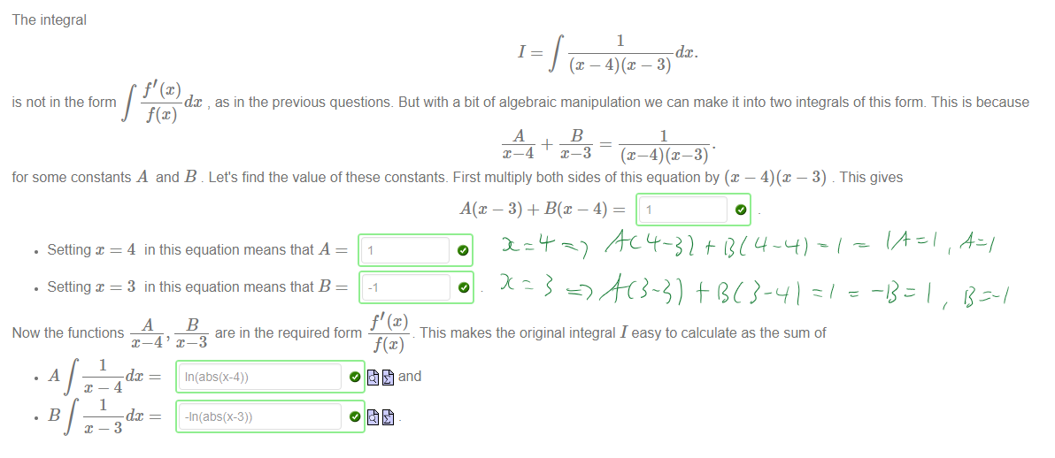 Untitled picture.png Machine generated alternative text:
The integral 
1 
1 
dc. 
dc , as in the previous questions. But with a bit of algebraic manipulation we can make it into two integrals of this form. This is because 
is not in the form 
f@) 
1 
for some constants A and B 
Let's find the value of these constants. First multiply both sides of this equation by @ — 4)(x — 3) . This gives 
• Setting x 
• Setting x 
4 in this equation means that A 
3 in this equation means that B 
Now the functions 
are in the required form 
x—4' x—3 
This makes the original integral I easy to calculate as the sum of 
f@) 
and 
1 
dc 
1 
dc 
In(abs(x-4)) 
￼￼￼
￼
