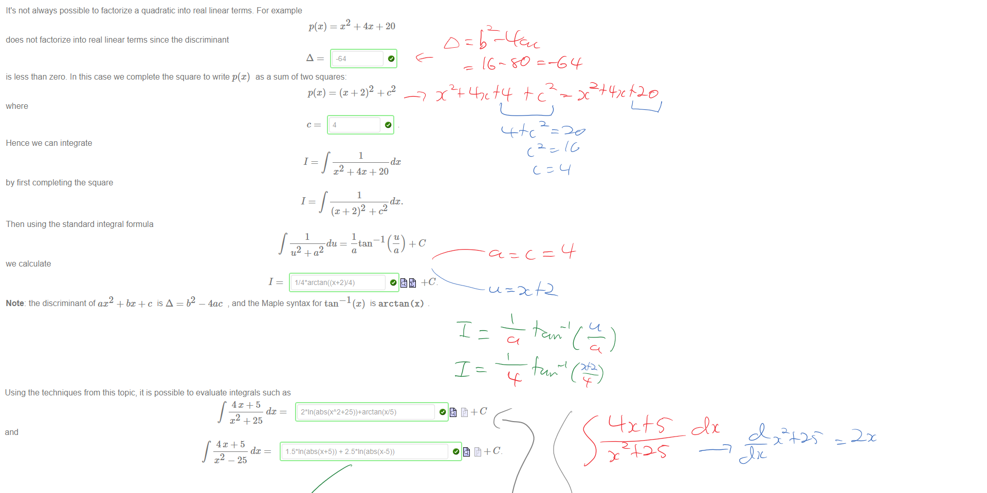 Untitled picture.png Machine generated alternative text:
Using the techniques from this topic, it is possible to evaluate integrals such as 
dc = 
J +25 
and 
dc 
J x2 — 25 
0åt+C 
Untitled picture.png Machine generated alternative text:
It's not always possible to factorize a quadratic into real linear terms. For example 
does not factorize into real linear terms since the discriminant 
is less than zero. In this case we complete the square to write p@) as a sum of two squares: 
where 
Hence we can integrate 
by first completing the square 
Then using the standard integral formula 
we calculate 
Note: the discriminant of ax2 + bx c is A = b2 
4 
+ -4m + 20 
1 
dc 
1 
1 
1 
.T2 + 4X + 20 
1 
du 
2 
4ac 
1 
1 
and the Maple syntax for tan¯ 
1 
I(au) 
is arctan (x) 
Ink Drawings
Ink Drawings
Ink Drawings
Ink Drawings
￼￼￼
￼
￼￼￼
￼￼￼￼￼￼￼￼￼
￼￼￼
￼￼￼
￼
￼
￼
￼
￼￼￼
￼￼￼￼￼
￼
￼￼￼￼￼￼￼￼￼
￼￼￼￼￼
￼
￼
