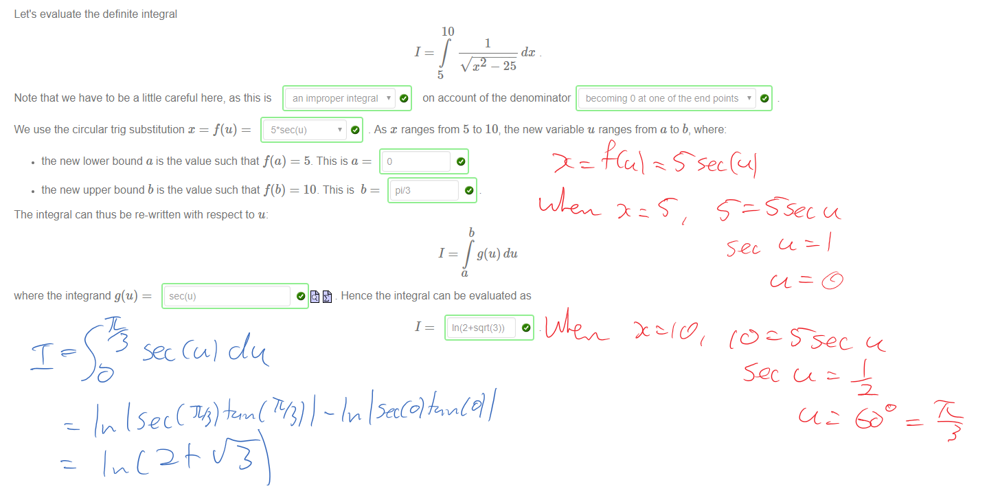 Untitled picture.png Machine generated alternative text:
Let's evaluate the definite integral 
10 
1 
1 
dc 
x — 25 
5 
Note that we have to be a little careful here, as this is 
O on account of the denominator becoming a at one ot the end points 
an improper integral 
We use the circular trig substitution x = f(u) 
• the new lower bound a is the value such that f(a) 
• the new upper bound b is the value such that f(b) 
The integral can thus be re-written with respect to u: 
O _ As ranges from 5 to 107 the new variable u ranges from a to b, where: 
5. This is a 
10. This is b 
pi/3 
1 
b 
g(u) du 
where the integrand g(u) 
sec(u) 
O Hence the integral can be evaluated as 
1 
In (2+sqrt(3)) 
￼￼￼
￼￼￼￼
￼￼￼￼￼￼￼
￼￼￼
￼
￼
￼￼￼
￼￼￼￼￼
￼￼￼￼￼￼￼
￼￼￼
￼￼￼￼￼￼￼
￼
￼
￼
