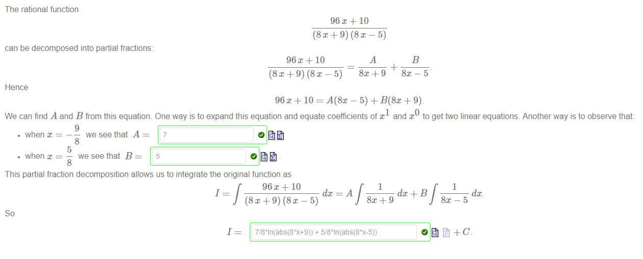 Machine generated alternative text:
The rational function 
can be decomposed into partial fractions: 
Hence 
10 
(8x + 9) (8x — 5) 
10 
(8x + 9) (8x — 5) 
96m + 10 = A(8x 
We can find A and B from this equation One way is to expand this equation and equate coefficients of x and x toget two linear equations. Anotherway is to observe that: 
• when x 
• when x 
9 
we see that A 
8 
5 
we see that B 
8 
7 
5 
This partial fraction decomposition allows us to integrate the original function as 
96X+10 
1 
J (8x+9) (8x — 5) 
1 
1 
1 
dC+B 
dc 
0åt+C_ 