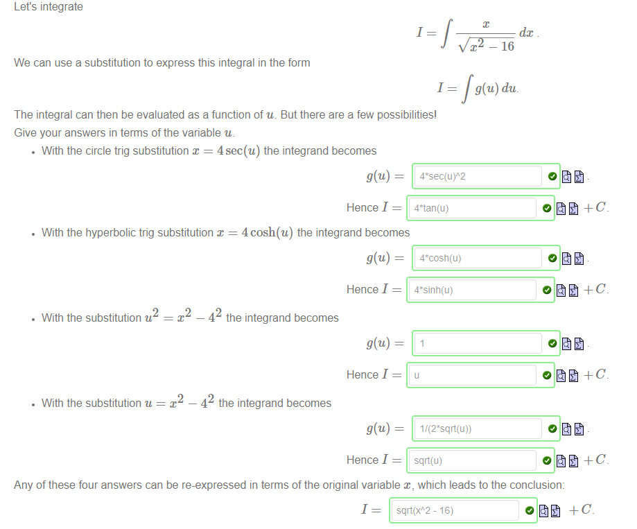 Machine generated alternative text:
Let's integrate 
1 
We can use a substitution to express this integral in the form 
1 
The integral can then be evaluated as a function of u. But there are a few possibilities' 
Give your answers in terms of the variable u. 
• With the circle trig substitution x = 4sec(u) the integrand becomes 
dc 
—16 
g(u) du. 
• With the hyperbolic trig substitution x 
2 
• With the substitution u 
• With the substitution u 
— 42 
Hence I 
4 cosh(u) the integrand becomes 
Hence I 
the integrand becomes 
Hence I 
— 42 
the integrand becomes 
Hence I 
sqä(u) 
Any of these four answers can be re-expressed in terms of the original variable x, which leads to the conclusion: 
I = sqrt(xA2- 16) 